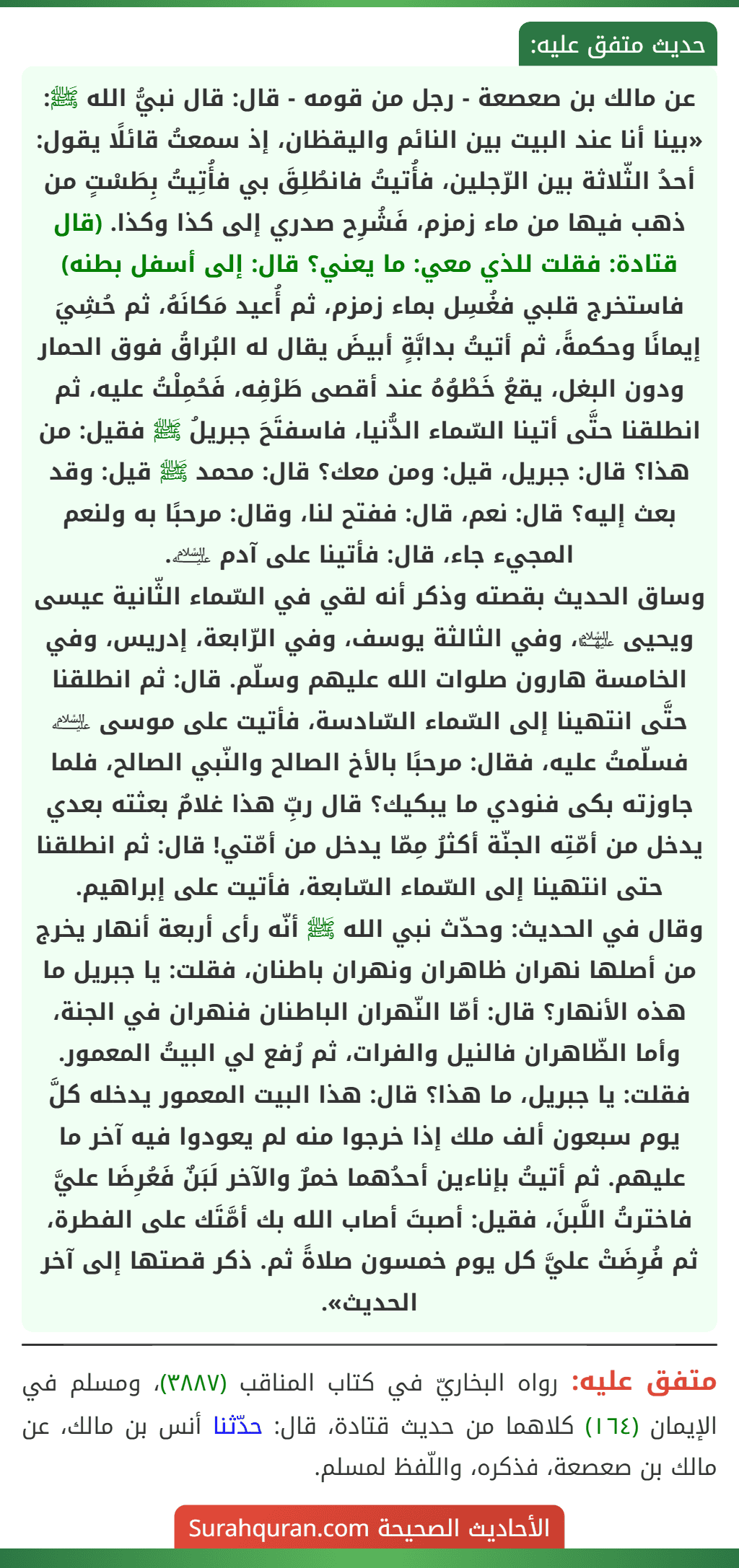 عن مالك بن صعصعة - رجل من قومه - قال: قال نبيُّ الله ﷺ: «بينا أنا عند البيت بين النائم واليقظان، إذ سمعتُ قائلًا يقول: أحدُ الثّلاثة بين الرّجلين، فأُتيتُ فانطُلِقَ بي فأُتِيتُ بِطَسْتٍ من ذهب فيها من ماء زمزم، فَشُرِح صدري إلى كذا وكذا. (قال قتادة: فقلت للذي معي: ما يعني؟ قال: إلى أسفل بطنه) فاستخرج قلبي فغُسِل بماء زمزم، ثم أُعيد مَكانَهُ، ثم حُشِيَ إيمانًا وحكمةً، ثم أتيتُ بدابَّةٍ أبيضَ يقال له البُراقُ فوق الحمار ودون البغل، يقعُ خَطْوُهُ عند أقصى طَرْفِه، فَحُمِلْتُ عليه، ثم انطلقنا حتَّى أتينا السّماء الدُّنيا، فاسفتَحَ جبريلُ ﷺ فقيل: من هذا؟ قال: جبريل، قيل: ومن معك؟ قال: محمد ﷺ قيل: وقد بعث إليه؟ قال: نعم، قال: ففتح لنا، وقال: مرحبًا به ولنعم المجيء جاء، قال: فأتينا على آدم ﵇.
وساق الحديث بقصته وذكر أنه لقي في السّماء الثّانية عيسى ويحيى ﵉، وفي الثالثة يوسف، وفي الرّابعة، إدريس، وفي الخامسة هارون صلوات الله عليهم وسلّم. قال: ثم انطلقنا حتَّى انتهينا إلى السّماء السّادسة، فأتيت على موسى ﵇ فسلّمتُ عليه، فقال: مرحبًا بالأخ الصالح والنّبي الصالح، فلما جاوزته بكى فنودي ما يبكيك؟ قال ربِّ هذا غلامٌ بعثته بعدي يدخل من أمّتِه الجنّة أكثرُ مِمّا يدخل من أمّتي! قال: ثم انطلقنا حتى انتهينا إلى السّماء السّابعة، فأتيت على إبراهيم.
وقال في الحديث: وحدّث نبي الله ﷺ أنّه رأى أربعة أنهار يخرج من أصلها نهران ظاهران ونهران باطنان، فقلت: يا جبريل ما هذه الأنهار؟ قال: أمّا النّهران الباطنان فنهران في الجنة، وأما الظّاهران فالنيل والفرات، ثم رُفع لي البيتُ المعمور. فقلت: يا جبريل، ما هذا؟ قال: هذا البيت المعمور يدخله كلَّ يوم سبعون ألف ملك إذا خرجوا منه لم يعودوا فيه آخر ما عليهم. ثم أتيتُ بإناءين أحدُهما خمرٌ والآخر لَبَنٌ فَعُرِضَا عليَّ فاخترتُ اللَّبنَ، فقيل: أصبتَ أصاب الله بك أمَّتَك على الفطرة، ثم فُرِضَتْ عليَّ كل يوم خمسون صلاةً ثم. ذكر قصتها إلى آخر الحديث».