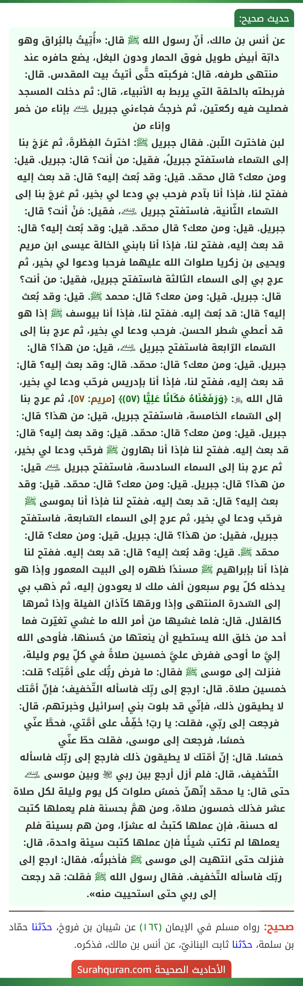 عن أنس بن مالك، أنّ رسول الله ﷺ قال: «أُتِيتُ بالبُراق وهو دابّة أبيض طويل فوق الحمار ودون البغل، يضع حافره عند منتهى طرفه، قال: فركبته حتَّى أتيتُ بيت المقدس. قال: فربطته بالحلقة التي يربط به الأنبياء، قال: ثم دخلت المسجد فصليت فيه ركعتين، ثم خرجتُ فجاءني جبريل ﵇ بإناء من خمر وإناء من
لبن فاخترت اللّبن. فقال جبريل ﷺ: اخترتَ الفِطْرةَ، ثم عَرَجَ بنا إلى السّماء فاستفتح جبريلُ، فقيل: من أنت؟ قال: جبريل. قيل: ومن معك؟ قال محمّد. قيل: وقد بُعث إليه؟ قال: قد بعث إليه ففتح لنا، فإذا أنا بآدم فرحب بي ودعا لي بخير، ثم عَرجَ بنا إلى السّماء الثّانية، فاستفتح جبريل ﵇، فقيل: مَنْ أنت؟ قال: جبريل. قيل: ومن معك؟ قال محمّد. قيل: وقد بُعث إليه؟ قال: قد بعث إليه، ففتح لنا، فإذا أنا بابني الخالة عيسى ابن مريم ويحيى بن زكريا صلوات الله عليهما فرحبا ودعوا لي بخير، ثم عرج بي إلى السماء الثالثة فاستفتح جبريل، فقيل: من أنت؟ قال: جبريل. قيل: ومن معك؟ قال: محمد ﷺ. قيل: وقد بُعث إليه؟ قال: قد بُعث إليه. ففتح لنا، فإذا أنا بيوسف ﷺ إذا هو قد أعطي شطر الحسن. فرحب ودعا لي بخير، ثم عرج بنا إلى السّماء الرّابعة فاستفتح جبريل ﵇، قيل: من هذا؟ قال: جبريل. قيل: ومن معك؟ قال: محمّد. قال: وقد بعث إليه؟ قال: قد بعث إليه، ففتح لنا، فإذا أنا بإدريس فرحّب ودعا لي بخير، قال الله ﷿: ﴿وَرَفَعْنَاهُ مَكَانًا عَلِيًّا (٥٧)﴾ [مريم: ٥٧]، ثم عرج بنا إلى السّماء الخامسة، فاستفتح جبريل، قيل: من هذا؟ قال: جبريل. قيل: ومن معك؟ قال: محمّد. قيل: وقد بعث إليه؟ قال: قد بعث إليه. ففتح لنا فإذا أنا بهارون ﷺ فرحّب ودعا لي بخير، ثم عرج بنا إلى السماء السادسة، فاستفتح جبريل ﵇ قيل: من هذا؟ قال: جبريل. قيل: ومن معك؟ قال: محمّد. قيل: وقد بعث إليه؟ قال: قد بعث إليه، ففتح لنا فإذا أنا بموسى ﷺ فرحّب ودعا لي بخير، ثم عرج إلى السماء السّابعة، فاستفتح جبريل، فقيل: من هذا؟ قال: جبريل. قيل: ومن معك؟ قال: محمّد ﷺ. قيل: وقد بُعث إليه؟ قال: قد بعث إليه. ففتح لنا فإذا أنا بإبراهيم ﷺ مسندًا ظهره إلى البيت المعمور وإذا هو يدخله كلّ يوم سبعون ألف ملك لا يعودون إليه، ثم ذهب بي إلى السّدرة المنتهى وإذا ورقها كآذان الفيلة وإذا ثمرها كالقلال. قال: فلما غشيها من أمر الله ما غشي تغيّرت فما أحد من خلق الله يستطيع أن ينعتها من حُسنها، فأوحى الله إليَّ ما أوحى ففرض عليَّ خمسين صلاةً في كلِّ يوم وليلة، فنزلت إلى موسى ﷺ فقال: ما فرض ربُّك على أمَّتِك؟ قلت: خمسين صلاة. قال: ارجع إلى ربِّك فاسأله التّخفيف؛ فإنّ أمَّتك لا يطيقون ذلك، فإنّي قد بلوت بني إسرائيل وخبرتهم، قال: فرجعت إلى ربّي، فقلت: يا ربّ! خَفِّفْ على أمَّتي، فحطَّ عنّي خمسًا، فرجعت إلى موسى، فقلت حطّ عنّي
خمسًا. قال: إنّ أمّتك لا يطيقون ذلك فارجع إلى ربِّك فاسأله التّخفيف، قال: فلم أزل أرجع بين ربي ﵎ وبين موسى ﵇ حتى قال: يا محمّد إنّهنّ خمسُ صلوات كل يوم وليلة لكل صلاة عشر فذلك خمسون صلاة، ومن همَّ بحسنة فلم يعملها كتبت له حسنة، فإن عملها كتبتْ له عشرًا، ومن هم بسيئة فلم يعملها لم تكتب شيئًا فإن عملها كتبت سيئة واحدة، قال: فنزلت حتى انتهيت إلى موسى ﷺ فأخبرتُه، فقال: ارجع إلى ربّك فاسأله التّخفيف. فقال رسول الله ﷺ فقلت: قد رجعت إلى ربي حتى استحييت منه».