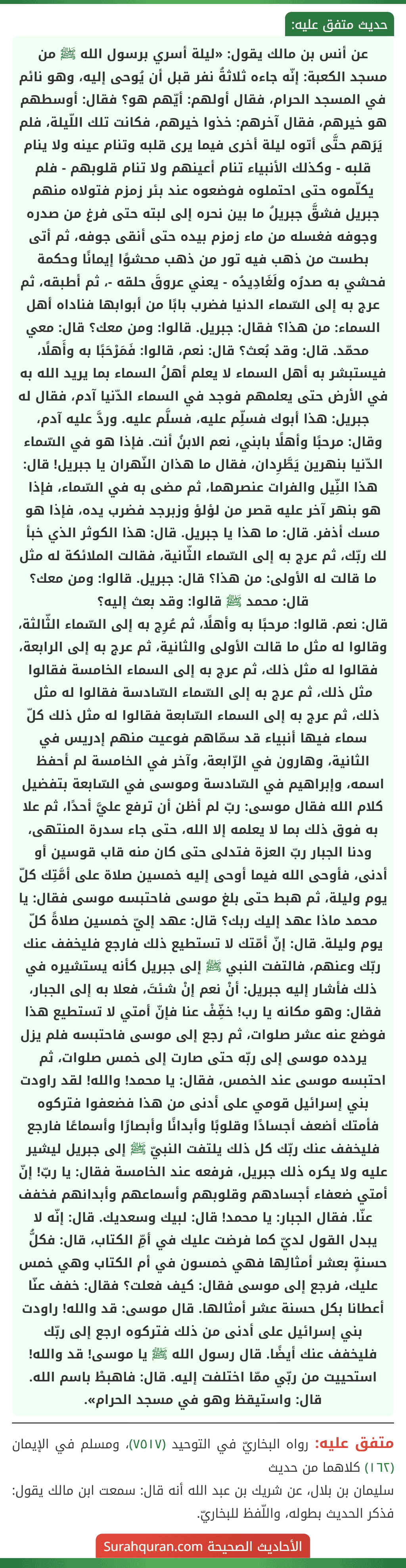 عن أنس بن مالك يقول: «ليلة أسري برسول الله ﷺ من مسجد الكعبة: إنّه جاءه ثلاثةُ نفر قبل أن يُوحى إليه، وهو نائم في المسجد الحرام، فقال أولهم: أيّهم هو؟ فقال: أوسطهم هو خيرهم، فقال آخرهم: خذوا خيرهم، فكانت تلك اللّيلة، فلم يَرَهم حتَّى أتوه ليلة أخرى فيما يرى قلبه وتنام عينه ولا ينام قلبه - وكذلك الأنبياء تنام أعينهم ولا تنام قلوبهم - فلم يكلّموه حتى احتملوه فوضعوه عند بئر زمزم فتولاه منهم جبريل فشقَّ جبريلُ ما بين نحره إلى لبته حتى فرغ من صدره وجوفه فغسله من ماء زمزم بيده حتى أنقى جوفه، ثم أتى بطست من ذهب فيه تور من ذهب محشوًا إيمانًا وحكمة فحشي به صدرُه ولَغَادِيدُه - يعني عروقَ حلقه -، ثم أطبقه، ثم عرج به إلى السّماء الدنيا فضرب بابًا من أبوابها فناداه أهل السماء: من هذا؟ فقال: جبريل. قالوا: ومن معك؟ قال: معي محمّد. قال: وقد بُعث؟ قال: نعم، قالوا: فَمَرْحَبًا به وأَهلًا، فيستبشر به أهل السماء لا يعلم أهلُ السماء بما يريد الله به في الأرض حتى يعلمهم فوجد في السماء الدّنيا آدم، فقال له جبريل: هذا أبوك فسلِّم عليه، فسلَّم عليه. وردَّ عليه آدم، وقال: مرحبًا وأهلًا بابني، نعم الابنُ أنت. فإذا هو في السّماء الدّنيا بنهرين يَطَّرِدان، فقال ما هذان النّهران يا جبريل! قال: هذا النِّيل والفرات عنصرهما، ثم مضى به في السّماء، فإذا هو بنهر آخر عليه قصر من لؤلؤ وزبرجد فضرب يده، فإذا هو مسك أذفر. قال: ما هذا يا جبريل. قال: هذا الكوثر الذي خبأ لك ربّك، ثم عرج به إلى السّماء الثّانية، فقالت الملائكة له مثل ما قالت له الأولى: من هذا؟ قال: جبريل. قالوا: ومن معك؟ قال: محمد ﷺ قالوا: وقد بعث إليه؟
قال: نعم. قالوا: مرحبًا به وأهلًا، ثم عُرِج به إلى السّماء الثّالثة، وقالوا له مثل ما قالت الأولى والثانية، ثم عرج به إلى الرابعة، فقالوا له مثل ذلك، ثم عرج به إلى السماء الخامسة فقالوا مثل ذلك، ثم عرج به إلى السّماء السّادسة فقالوا له مثل ذلك، ثم عرج به إلى السماء السّابعة فقالوا له مثل ذلك كلّ سماء فيها أنبياء قد سمّاهم فوعيت منهم إدريس في الثانية، وهارون في الرّابعة، وآخر في الخامسة لم أحفظ اسمه، وإبراهيم في السّادسة وموسى في السّابعة بتفضيل كلام الله فقال موسى: ربّ لم أظن أن ترفع عليَّ أحدًا، ثم علا به فوق ذلك بما لا يعلمه إلا الله، حتى جاء سدرة المنتهى، ودنا الجبار ربّ العزة فتدلى حتى كان منه قاب قوسين أو أدنى، فأوحى الله فيما أوحى إليه خمسين صلاة على أمَّتِك كلّ يوم وليلة، ثم هبط حتى بلغ موسى فاحتبسه موسى فقال: يا محمد ماذا عهد إليك ربك؟ قال: عهد إليّ خمسين صلاةً كلّ يوم وليلة. قال: إنّ أمّتك لا تستطيع ذلك فارجع فليخفف عنك ربّك وعنهم، فالتفت النبي ﷺ إلى جبريل كأنه يستشيره في ذلك فأشار إليه جبريل: أنْ نعم إنْ شئتَ، فعلا به إلى الجبار، فقال: وهو مكانه يا رب! خفِّفْ عنا فإنّ أمتي لا تستطيع هذا فوضع عنه عشر صلوات، ثم رجع إلى موسى فاحتبسه فلم يزل يردده موسى إلى ربّه حتى صارت إلى خمس صلوات، ثم احتبسه موسى عند الخمس، فقال: يا محمد! والله! لقد راودت بني إسرائيل قومي على أدنى من هذا فضعفوا فتركوه فأمتك أضعف أجسادًا وقلوبًا وأبدانًا وأبصارًا وأسماعًا فارجع فليخفف عنك ربّك كل ذلك يلتفت النبيّ ﷺ إلى جبريل ليشير عليه ولا يكره ذلك جبريل، فرفعه عند الخامسة فقال: يا ربّ! إنّ أمتي ضعفاء أجسادهم وقلوبهم وأسماعهم وأبدانهم فخفف عنّا. فقال الجبار: يا محمد! قال: لبيك وسعديك. قال: إنّه لا يبدل القول لديّ كما فرضت عليك في أمِّ الكتاب، قال: فكلُّ حسنةٍ بعشر أمثالِها فهي خمسون في أم الكتاب وهي خمس عليك، فرجع إلى موسى فقال: كيف فعلت؟ فقال: خفف عنّا أعطانا بكل حسنة عشر أمثالها. قال موسى: قد والله! راودت بني إسرائيل على أدنى من ذلك فتركوه ارجع إلى ربّك فليخفف عنك أيضًا. قال رسول الله ﷺ يا موسى! قد والله! استحييت من ربّي ممّا اختلفت إليه. قال: فاهبطْ باسم الله. قال: واستيقظ وهو في مسجد الحرام».