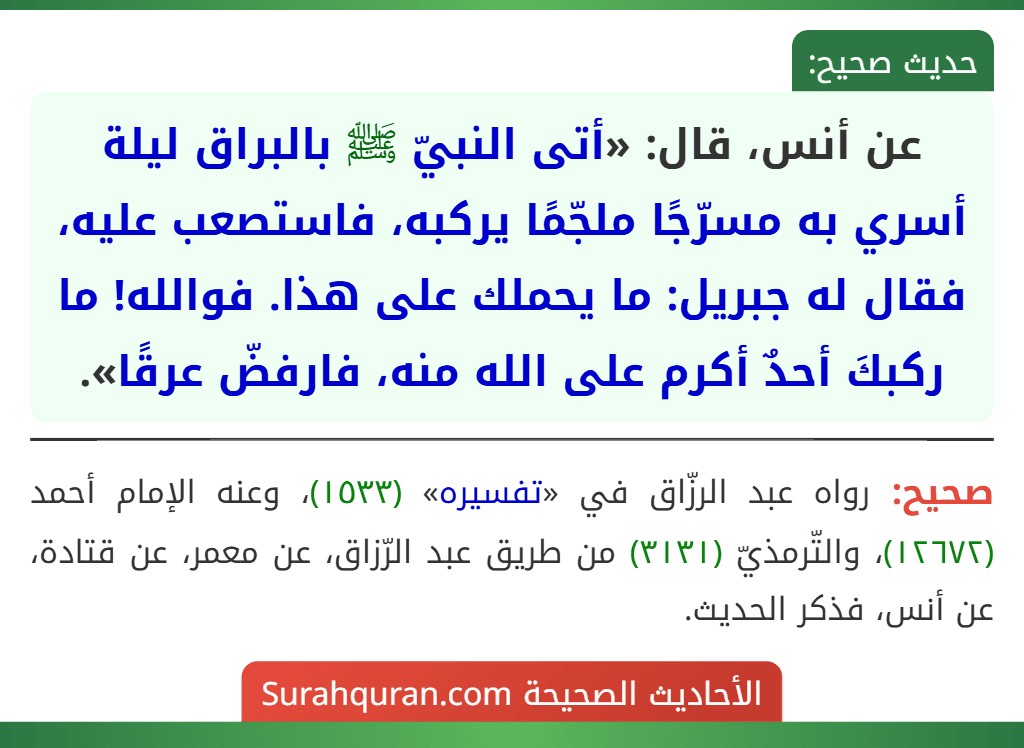 عن أنس، قال: «أتى النبيّ ﷺ بالبراق ليلة أسري به مسرّجًا ملجّمًا يركبه، فاستصعب عليه، فقال له جبريل: ما يحملك على هذا. فوالله! ما ركبكَ أحدٌ أكرم على الله منه، فارفضّ عرقًا». عن أنس، قال: «أتى النبيّ ﷺ بالبراق ليلة أسري به مسرّجًا ملجّمًا يركبه، فاستصعب عليه، فقال له جبريل: ما يحملك على هذا. فوالله! ما ركبكَ أحدٌ أكرم على الله منه، فارفضّ عرقًا».