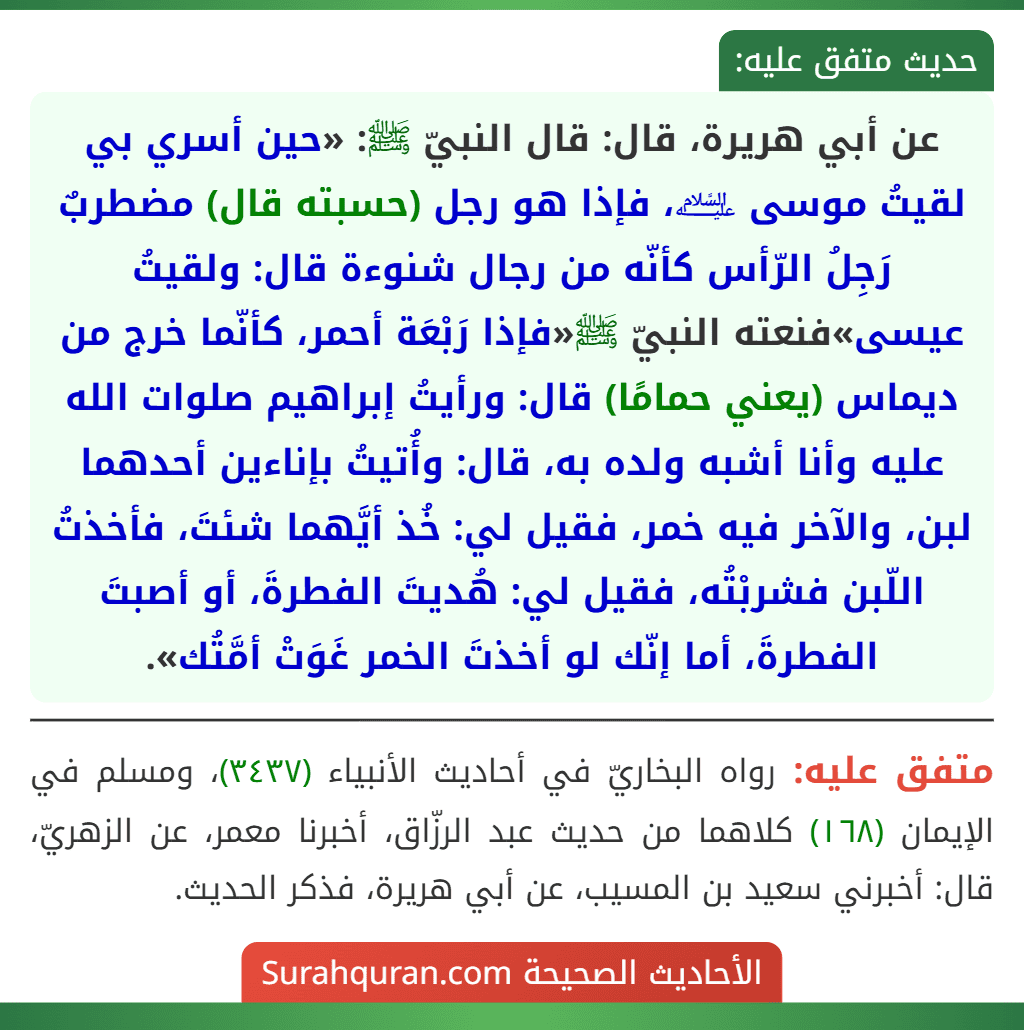عن أبي هريرة، قال: قال النبيّ ﷺ: «حين أسري بي لقيتُ موسى ﵇، فإذا هو رجل (حسبته قال) مضطربٌ رَجِلُ الرّأس كأنّه من رجال شنوءة قال: ولقيتُ عيسى»فنعته النبيّ ﷺ«فإذا رَبْعَة أحمر، كأنّما خرج من ديماس (يعني حمامًا) قال: ورأيتُ إبراهيم صلوات الله عليه وأنا أشبه ولده به، قال: وأُتيتُ بإناءين أحدهما لبن، والآخر فيه خمر، فقيل لي: خُذ أيَّهما شئتَ، فأخذتُ اللّبن فشربْتُه، فقيل لي: هُديتَ الفطرةَ، أو أصبتَ الفطرةَ، أما إنّك لو أخذتَ الخمر غَوَتْ أمَّتُك». عن أبي هريرة، قال: قال النبيّ ﷺ: «حين أسري بي لقيتُ موسى ﵇، فإذا هو رجل (حسبته قال) مضطربٌ رَجِلُ الرّأس كأنّه من رجال شنوءة قال: ولقيتُ عيسى»فنعته النبيّ ﷺ«فإذا رَبْعَة أحمر، كأنّما خرج من ديماس (يعني حمامًا) قال: ورأيتُ إبراهيم صلوات الله عليه وأنا أشبه ولده به، قال: وأُتيتُ بإناءين أحدهما لبن، والآخر فيه خمر، فقيل لي: خُذ أيَّهما شئتَ، فأخذتُ اللّبن فشربْتُه، فقيل لي: هُديتَ الفطرةَ، أو أصبتَ الفطرةَ، أما إنّك لو أخذتَ الخمر غَوَتْ أمَّتُك».