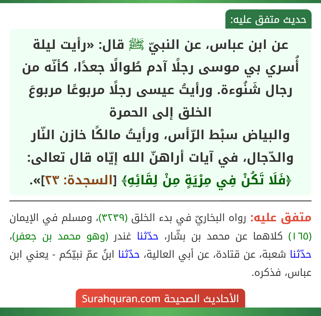 عن ابن عباس، عن النبيّ ﷺ قال: «رأيت ليلة أُسري بي موسى رجلًا آدم طُوالًا جعدًا، كأنّه من رجال شَنُوءة. ورأيتُ عيسى رجلًا مربوعًا مربوعَ الخلق إلى الحمرة
والبياض سبْط الرّأس، ورأيتُ مالكًا خازن النّار والدّجال، في آيات أراهنّ الله إيّاه قال تعالى: ﴿فَلَا تَكُنْ فِي مِرْيَةٍ مِنْ لِقَائِهِ﴾ [السجدة: ٢٣]».
