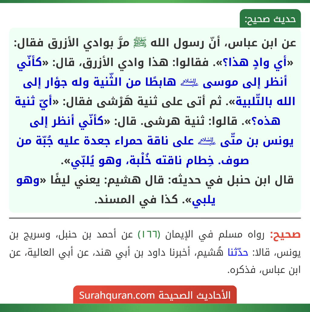 عن ابن عباس، أنّ رسول الله ﷺ مرَّ بوادي الأزرق فقال: «أي وادٍ هذا؟». فقالوا: هذا وادي الأزرق، قال: «كأنّي أنظر إلى موسى ﵇ هابطًا من الثّنية وله جؤار إلى الله بالتّلبية». ثم أتى على ثنية هَرْشى فقال: «أيّ ثنية هذه؟». قالوا: ثنية هرشى. قال: «كأنّي أنظر إلى يونس بن متّى ﵇ على ناقة حمراء جعدة عليه جُبّة من صوف. خِطام ناقته خُلْبة، وهو يُلبّي».
قال ابن حنبل في حديثه: قال هشيم: يعني ليفًا «وهو يلبي». كذا في المسند. عن ابن عباس، أنّ رسول الله ﷺ مرَّ بوادي الأزرق فقال: «أي وادٍ هذا؟». فقالوا: هذا وادي الأزرق، قال: «كأنّي أنظر إلى موسى ﵇ هابطًا من الثّنية وله جؤار إلى الله بالتّلبية». ثم أتى على ثنية هَرْشى فقال: «أيّ ثنية هذه؟». قالوا: ثنية هرشى. قال: «كأنّي أنظر إلى يونس بن متّى ﵇ على ناقة حمراء جعدة عليه جُبّة من صوف. خِطام ناقته خُلْبة، وهو يُلبّي».
قال ابن حنبل في حديثه: قال هشيم: يعني ليفًا «وهو يلبي». كذا في المسند.