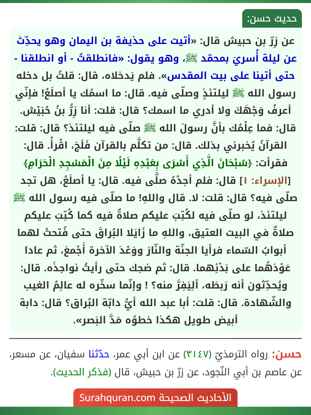 عن زِرّ بن حبيش قال: «أتيت على حذيفة بن اليمان وهو يحدِّث عن ليلة أُسريَ بمحمّد ﷺ، وهو يقول: «فانطلقتُ - أو انطلقنا - حتى أتينا على بيت المقدس». فلم يَدخلاه، قال: قلتُ بل دخله رسول الله ﷺ ليلتئذٍ وصلّى فيه. قال: ما اسمُك يا أصلَعُ! فإنّي أعرفُ وَجْهَكَ ولا أدري ما اسمك؟ قال: قلت: أنا زِرُّ بنُ حُبَيْش. قال: فما عِلْمُك بأنَّ رسولَ الله ﷺ صلّى فيه ليلتئذ؟ قال: قلت: القرآنُ يُخبرني بذلك. قال: من تكلَّم بالقرآن فَلَجَ، اقْرأْ. قال: فقرأت: ﴿سُبْحَانَ الَّذِي أَسْرَى بِعَبْدِهِ لَيْلًا مِنَ الْمَسْجِدِ الْحَرَامِ﴾ [الإسراء: ١] قال: فلم أجدْهُ صلَّى فيه. قال: يا أصلَعُ، هل تجد صلّى فيه؟ قال: قلت: لا. قال واللهِ! ما صلّى فيه رسول الله ﷺ ليلتئذ، لو صلّى فيه لكُتِبَ عليكم صلاةٌ فيه كما كُتِبَ عليكم صلاةٌ في البيت العتيق، واللهِ ما زَايَلا البُراقَ حتى فُتحتْ لهما أبوابُ السّماء فرأيا الجنّة والنّارَ ووَعْدَ الآخرة أَجْمعَ، ثم عادا عَوْدَهُما على بَدْئِهما. قال: ثم ضحِك حتى رأيتُ نواجذَه. قال: ويُحدِّثون أنه رَبطَه، ألِيَفِرَّ منه؟ ! وإنّما سخّره له عالِمُ الغيب والشّهادة. قال: قلت: أبا عبد الله أيُّ دابّة البُراق؟ قال: دابة أبيض طويل هكذا خطوُه مَدَّ البَصر».
