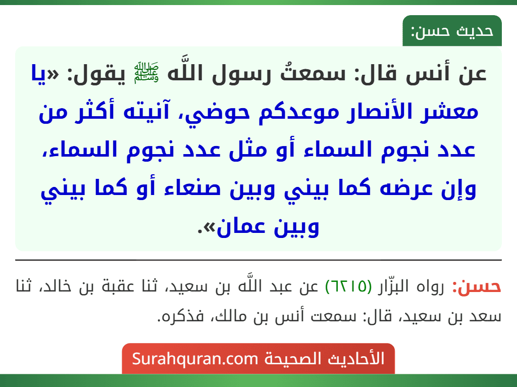 عن أنس قال: سمعتُ رسول اللَّه ﷺ يقول: «يا معشر الأنصار موعدكم حوضي، آنيته أكثر من عدد نجوم السماء أو مثل عدد نجوم السماء، وإن عرضه كما بيني وبين صنعاء أو كما بيني وبين عمان».