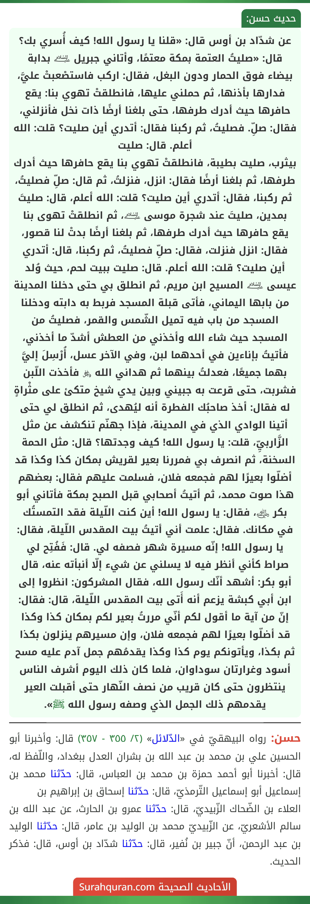 عن شدّاد بن أوس قال: «قلنا يا رسول الله! كيف أُسري بك؟ قال: «صليتُ العتمة بمكة معتمًا، وأتاني جبريل ﵇ بدابة بيضاء فوق الحمار ودون البغل، فقال: اركب فاستصْعبتْ عليَّ، فدارها بأذنها، ثم حملني عليها، فانطلقتْ تهوي بنا: يقع حافرها حيث أدرك طرفها، حتى بلغنا أرضًا ذات نخل فأنزلني، فقال: صلِّ. فصليتُ، ثم ركبنا فقال: أتدري أين صليت؟ قلت: الله أعلم. قال: صليت
بيثرب، صليت بطيبة، فانطلقتْ تهوي بنا يقع حافرها حيث أدرك طرفها، ثم بلغنا أرضًا فقال: انزل، فنزلتُ، ثم قال: صلِّ فصليتُ، ثم ركبنا، فقال: أتدري أين صليت؟ قلت: الله أعلم، قال: صليتَ بمدين، صليتَ عند شجرة موسى ﵇، ثم انطلقتْ تهوى بنا يقع حافرها حيث أدرك طرفها، ثم بلغنا أرضًا بدتْ لنا قصور، فقال: انزل فنزلت، فقال: صلِّ فصليتُ، ثم ركبنا، قال: أتدري أين صليت؟ قلت: الله أعلم. قال: صليت ببيت لحم، حيث وُلد عيسى ﵇ المسيح ابن مريم، ثم انطلق بي حتى دخلنا المدينة من بابها اليماني، فأتى قبلة المسجد فربط به دابته ودخلنا المسجد من باب فيه تميل الشّمس والقمر، فصليتُ من المسجد حيث شاء الله وأخذني من العطش أشدّ ما أخذني، فأتيتُ بإناءين في أحدهما لبن، وفي الآخر عسل، أُرْسِلَ إليَّ بهما جميعًا، فعدلتُ بينهما ثم هداني الله ﷿ فأخذت اللّبن فشربت، حتى قرعت به جبيني وبين يدي شيخ متكئ على مثْراةٍ له فقال: أخذ صاحبُك الفطرة أنه ليُهدى، ثم انطلق لي حتى أتينا الوادي الذي في المدينة، فإذا جهنّم تنكشف عن مثل الزَّاربيِّ، قلت: يا رسول الله! كيف وجدتها؟ قال: مثل الحمة السخنة، ثم انصرف بي فمررنا بعير لقريش بمكان كذا وكذا قد أضلّوا بعيرًا لهم فجمعه فلان، فسلمت عليهم فقال: بعضهم هذا صوت محمد، ثم أتيتُ أصحابي قبل الصبح بمكة فأتاني أبو بكر ﵁، فقال: يا رسول الله! أين كنت اللّيلة فقد التمستُك في مكانك. فقال: علمت أني أتيتُ بيت المقدس اللّيلة، فقال: يا رسول الله! إنّه مسيرة شهر فصفه لي. قال: فَفُتِح لي صراط كأني أنظر فيه لا يسلني عن شيء إلّا أنبأته عنه، قال أبو بكر: أشهد أنّك رسول الله، فقال المشركون: انظروا إلى ابن أبي كبشة يزعم أنه أَتى بيت المقدس اللّيلة، قال: فقال: إنّ من آية ما أقول لكم أنّي مررتُ بعير لكم بمكان كذا وكذا قد أضلّوا بعيرًا لهم فجمعه فلان، وإن مسيرهم ينزلون بكذا ثم بكذا، ويأتونكم يوم كذا وكذا يقدمُهم جمل آدم عليه مسح أسود وغرارتان سوداوان، فلما كان ذلك اليوم أشرف الناس ينتظرون حتى كان قريب من نصف النّهار حتى أقبلت العير يقدمهم ذلك الجمل الذي وصفه رسول الله ﷺ».
