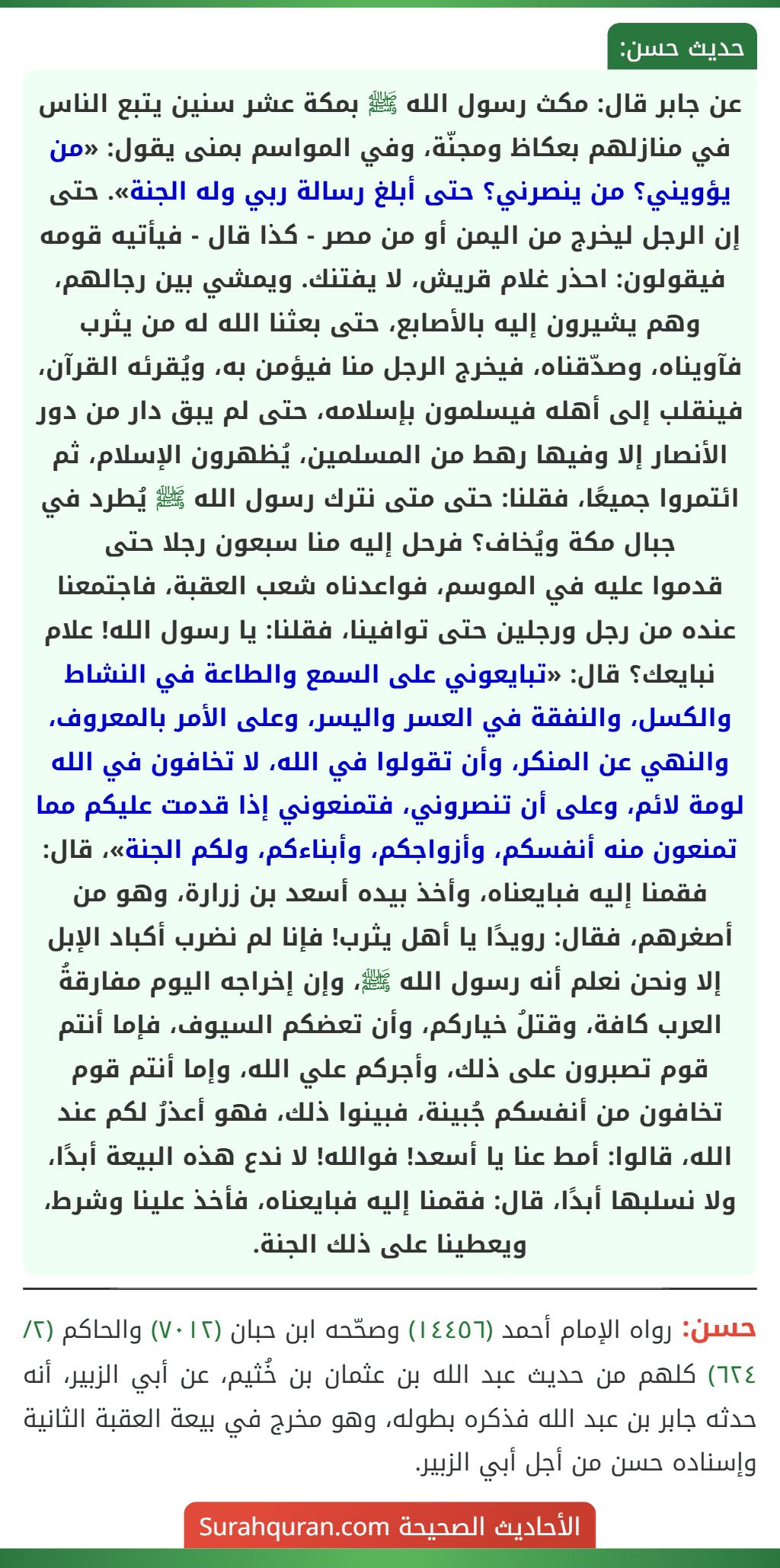 عن جابر قال: مكث رسول الله ﷺ بمكة عشر سنين يتبع الناس في منازلهم بعكاظ ومجنّة، وفي المواسم بمنى يقول: «من يؤويني؟ من ينصرني؟ حتى أبلغ رسالة ربي وله الجنة». حتى إن الرجل ليخرج من اليمن أو من مصر - كذا قال - فيأتيه قومه فيقولون: احذر غلام قريش، لا يفتنك. ويمشي بين رجالهم، وهم يشيرون إليه بالأصابع، حتى بعثنا الله له من يثرب فآويناه، وصدّقناه، فيخرج الرجل منا فيؤمن به، ويُقرئه القرآن، فينقلب إلى أهله فيسلمون بإسلامه، حتى لم يبق دار من دور الأنصار إلا وفيها رهط من المسلمين، يُظهرون الإسلام، ثم ائتمروا جميعًا، فقلنا: حتى متى نترك رسول الله ﷺ يُطرد في جبال مكة ويُخاف؟ فرحل إليه منا سبعون رجلا حتى
قدموا عليه في الموسم، فواعدناه شعب العقبة، فاجتمعنا عنده من رجل ورجلين حتى توافينا، فقلنا: يا رسول الله! علام نبايعك؟ قال: «تبايعوني على السمع والطاعة في النشاط والكسل، والنفقة في العسر واليسر، وعلى الأمر بالمعروف، والنهي عن المنكر، وأن تقولوا في الله، لا تخافون في الله لومة لائم، وعلى أن تنصروني، فتمنعوني إذا قدمت عليكم مما تمنعون منه أنفسكم، وأزواجكم، وأبناءكم، ولكم الجنة»، قال: فقمنا إليه فبايعناه، وأخذ بيده أسعد بن زرارة، وهو من أصغرهم، فقال: رويدًا يا أهل يثرب! فإنا لم نضرب أكباد الإبل إلا ونحن نعلم أنه رسول الله ﷺ، وإن إخراجه اليوم مفارقةُ العرب كافة، وقتلُ خياركم، وأن تعضكم السيوف، فإما أنتم قوم تصبرون على ذلك، وأجركم علي الله، وإما أنتم قوم تخافون من أنفسكم جُبينة، فبينوا ذلك، فهو أعذرُ لكم عند الله، قالوا: أمط عنا يا أسعد! فوالله! لا ندع هذه البيعة أبدًا، ولا نسلبها أبدًا، قال: فقمنا إليه فبايعناه، فأخذ علينا وشرط، ويعطينا على ذلك الجنة.