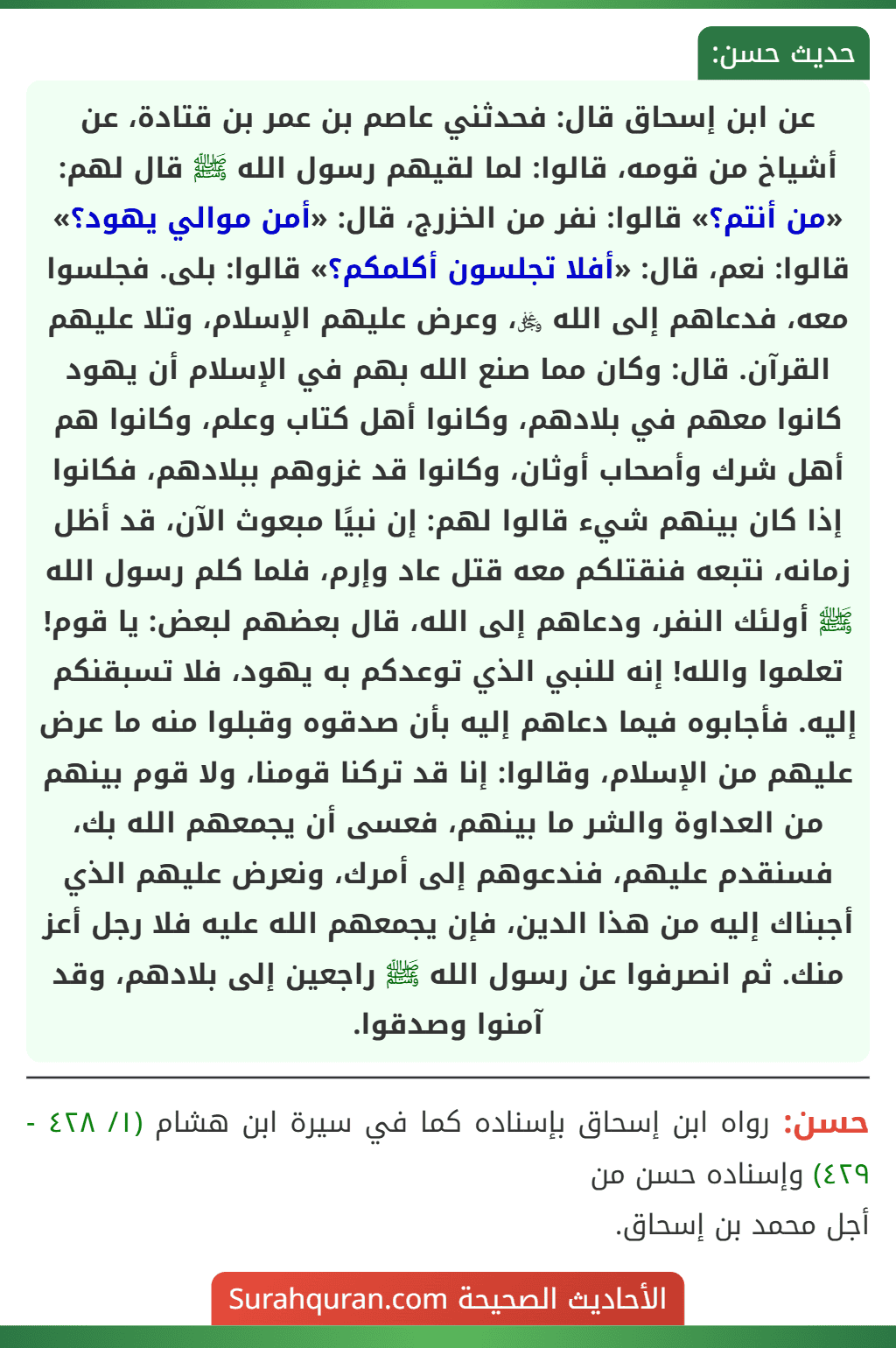 عن ابن إسحاق قال: فحدثني عاصم بن عمر بن قتادة، عن أشياخ من قومه، قالوا: لما لقيهم رسول الله ﷺ قال لهم: «من أنتم؟» قالوا: نفر من الخزرج، قال: «أمن موالي يهود؟» قالوا: نعم، قال: «أفلا تجلسون أكلمكم؟» قالوا: بلى. فجلسوا معه، فدعاهم إلى الله ﷿، وعرض عليهم الإسلام، وتلا عليهم القرآن. قال: وكان مما صنع الله بهم في الإسلام أن يهود كانوا معهم في بلادهم، وكانوا أهل كتاب وعلم، وكانوا هم أهل شرك وأصحاب أوثان، وكانوا قد غزوهم ببلادهم، فكانوا إذا كان بينهم شيء قالوا لهم: إن نبيًا مبعوث الآن، قد أظل زمانه، نتبعه فنقتلكم معه قتل عاد وإرم، فلما كلم رسول الله ﷺ أولئك النفر، ودعاهم إلى الله، قال بعضهم لبعض: يا قوم! تعلموا والله! إنه للنبي الذي توعدكم به يهود، فلا تسبقنكم إليه. فأجابوه فيما دعاهم إليه بأن صدقوه وقبلوا منه ما عرض عليهم من الإسلام، وقالوا: إنا قد تركنا قومنا، ولا قوم بينهم من العداوة والشر ما بينهم، فعسى أن يجمعهم الله بك، فسنقدم عليهم، فندعوهم إلى أمرك، ونعرض عليهم الذي أجبناك إليه من هذا الدين، فإن يجمعهم الله عليه فلا رجل أعز منك. ثم انصرفوا عن رسول الله ﷺ راجعين إلى بلادهم، وقد آمنوا وصدقوا. عن ابن إسحاق قال: فحدثني عاصم بن عمر بن قتادة، عن أشياخ من قومه، قالوا: لما لقيهم رسول الله ﷺ قال لهم: «من أنتم؟» قالوا: نفر من الخزرج، قال: «أمن موالي يهود؟» قالوا: نعم، قال: «أفلا تجلسون أكلمكم؟» قالوا: بلى. فجلسوا معه، فدعاهم إلى الله ﷿، وعرض عليهم الإسلام، وتلا عليهم القرآن. قال: وكان مما صنع الله بهم في الإسلام أن يهود كانوا معهم في بلادهم، وكانوا أهل كتاب وعلم، وكانوا هم أهل شرك وأصحاب أوثان، وكانوا قد غزوهم ببلادهم، فكانوا إذا كان بينهم شيء قالوا لهم: إن نبيًا مبعوث الآن، قد أظل زمانه، نتبعه فنقتلكم معه قتل عاد وإرم، فلما كلم رسول الله ﷺ أولئك النفر، ودعاهم إلى الله، قال بعضهم لبعض: يا قوم! تعلموا والله! إنه للنبي الذي توعدكم به يهود، فلا تسبقنكم إليه. فأجابوه فيما دعاهم إليه بأن صدقوه وقبلوا منه ما عرض عليهم من الإسلام، وقالوا: إنا قد تركنا قومنا، ولا قوم بينهم من العداوة والشر ما بينهم، فعسى أن يجمعهم الله بك، فسنقدم عليهم، فندعوهم إلى أمرك، ونعرض عليهم الذي أجبناك إليه من هذا الدين، فإن يجمعهم الله عليه فلا رجل أعز منك. ثم انصرفوا عن رسول الله ﷺ راجعين إلى بلادهم، وقد آمنوا وصدقوا.