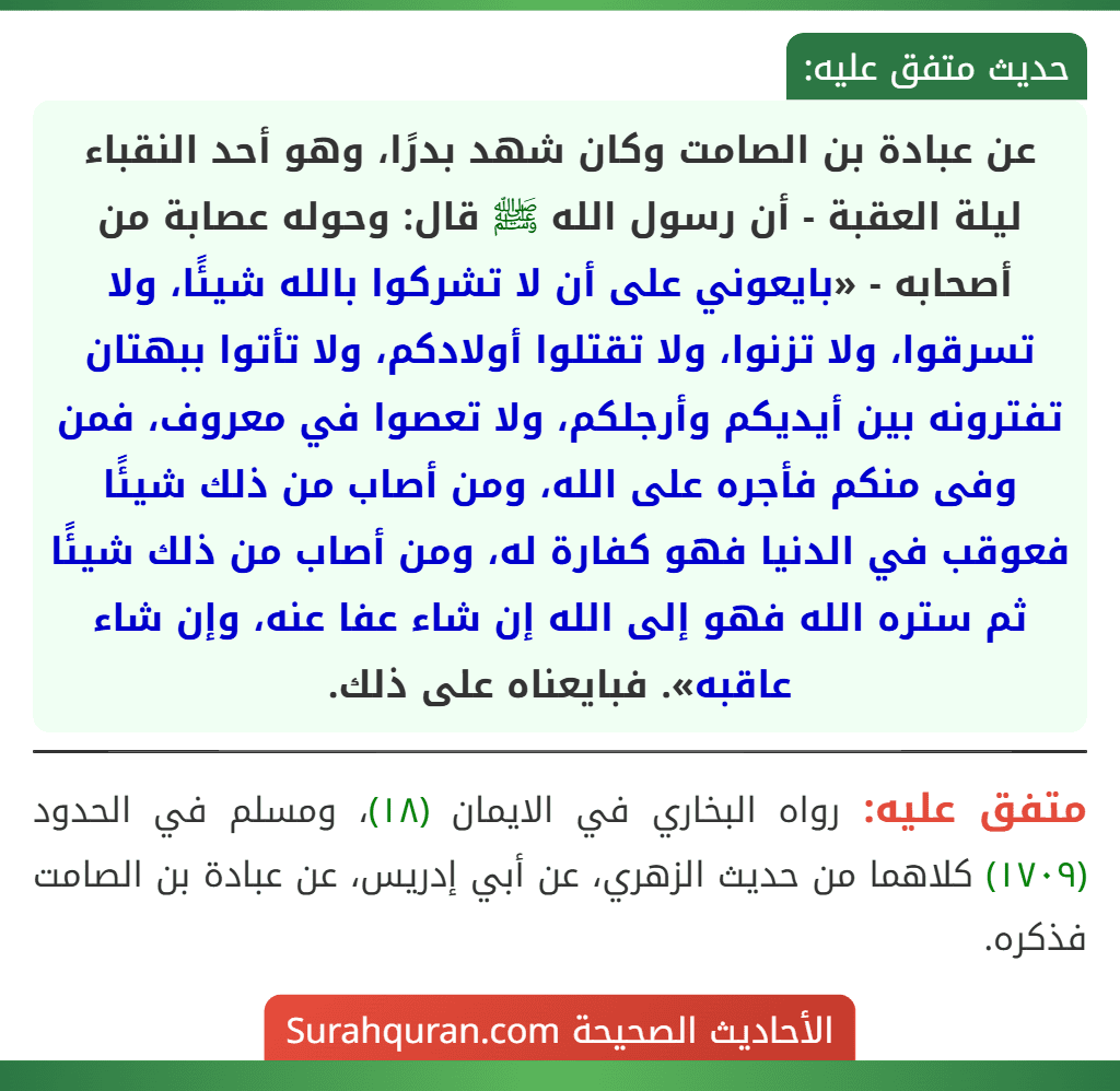عن عبادة بن الصامت وكان شهد بدرًا، وهو أحد النقباء ليلة العقبة - أن رسول الله ﷺ قال: وحوله عصابة من أصحابه - «بايعوني على أن لا تشركوا بالله شيئًا، ولا تسرقوا، ولا تزنوا، ولا تقتلوا أولادكم، ولا تأتوا ببهتان تفترونه بين أيديكم وأرجلكم، ولا تعصوا في معروف، فمن وفى منكم فأجره على الله، ومن أصاب من ذلك شيئًا فعوقب في الدنيا فهو كفارة له، ومن أصاب من ذلك شيئًا ثم ستره الله فهو إلى الله إن شاء عفا عنه، وإن شاء عاقبه». فبايعناه على ذلك.