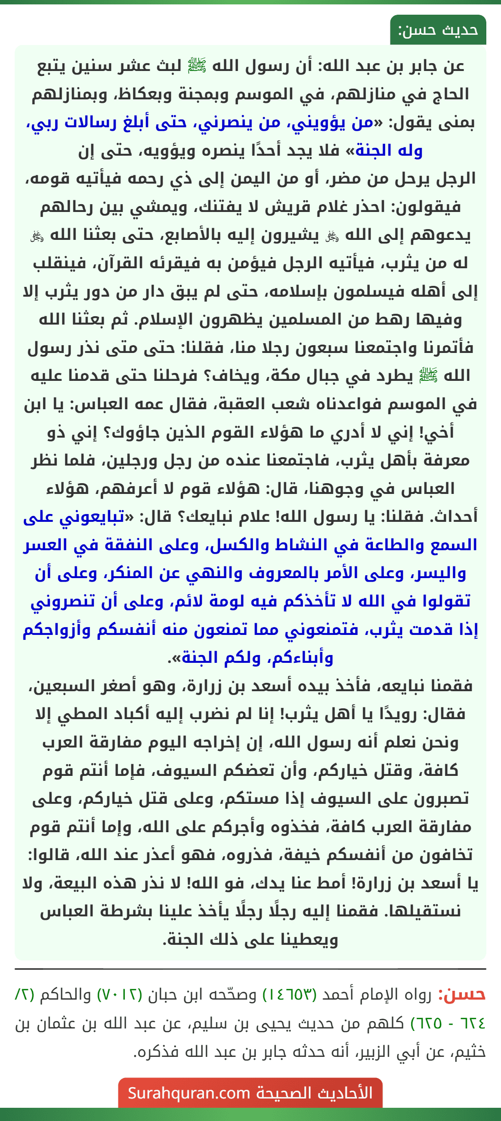 عن جابر بن عبد الله: أن رسول الله ﷺ لبث عشر سنين يتبع الحاج في منازلهم، في الموسم وبمجنة وبعكاظ، وبمنازلهم بمنى يقول: «من يؤويني، من ينصرني، حتى أبلغ رسالات ربي، وله الجنة» فلا يجد أحدًا ينصره ويؤويه، حتى إن
الرجل يرحل من مضر، أو من اليمن إلى ذي رحمه فيأتيه قومه، فيقولون: احذر غلام قريش لا يفتنك، ويمشي بين رحالهم يدعوهم إلى الله ﷿ يشيرون إليه بالأصابع، حتى بعثنا الله ﷿ له من يثرب، فيأتيه الرجل فيؤمن به فيقرئه القرآن، فينقلب إلى أهله فيسلمون بإسلامه، حتى لم يبق دار من دور يثرب إلا وفيها رهط من المسلمين يظهرون الإسلام. ثم بعثنا الله فأتمرنا واجتمعنا سبعون رجلا منا، فقلنا: حتى متى نذر رسول الله ﷺ يطرد في جبال مكة، ويخاف؟ فرحلنا حتى قدمنا عليه في الموسم فواعدناه شعب العقبة، فقال عمه العباس: يا ابن أخي! إني لا أدري ما هؤلاء القوم الذين جاؤوك؟ إني ذو معرفة بأهل يثرب، فاجتمعنا عنده من رجل ورجلين، فلما نظر العباس في وجوهنا، قال: هؤلاء قوم لا أعرفهم، هؤلاء أحداث. فقلنا: يا رسول الله! علام نبايعك؟ قال: «تبايعوني على السمع والطاعة في النشاط والكسل، وعلى النفقة في العسر واليسر، وعلى الأمر بالمعروف والنهي عن المنكر، وعلى أن تقولوا في الله لا تأخذكم فيه لومة لائم، وعلى أن تنصروني إذا قدمت يثرب، فتمنعوني مما تمنعون منه أنفسكم وأزواجكم وأبناءكم، ولكم الجنة».
فقمنا نبايعه، فأخذ بيده أسعد بن زرارة، وهو أصغر السبعين، فقال: رويدًا يا أهل يثرب! إنا لم نضرب إليه أكباد المطي إلا ونحن نعلم أنه رسول الله، إن إخراجه اليوم مفارقة العرب كافة، وقتل خياركم، وأن تعضكم السيوف، فإما أنتم قوم تصبرون على السيوف إذا مستكم، وعلى قتل خياركم، وعلى مفارقة العرب كافة، فخذوه وأجركم على الله، وإما أنتم قوم تخافون من أنفسكم خيفة، فذروه، فهو أعذر عند الله، قالوا: يا أسعد بن زرارة! أمط عنا يدك، فو الله! لا نذر هذه البيعة، ولا نستقيلها. فقمنا إليه رجلًا رجلًا يأخذ علينا بشرطة العباس ويعطينا على ذلك الجنة.