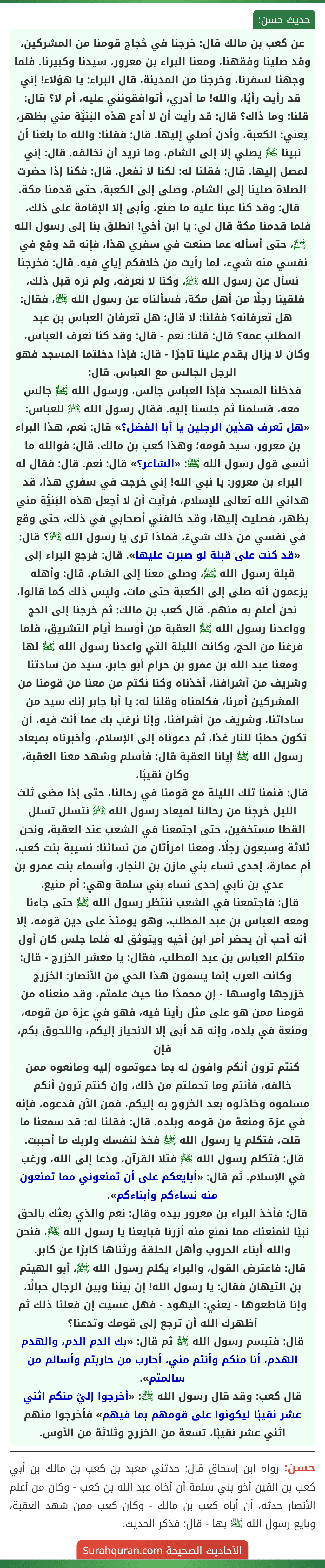 عن كعب بن مالك قال: خرجنا في حُجاج قومنا من المشركين، وقد صلينا وفقهنا، ومعنا البراء بن معرور، سيدنا وكبيرنا. فلما وجهنا لسفرنا، وخرجنا من المدينة، قال البراء: يا هؤلاء! إني قد رأيت رأيًا، والله! ما أدري، أتوافقونني عليه، أم لا؟ قال: قلنا: وما ذاك؟ قال: قد رأيت أن لا أدع هذه البَنيَّة مني بظهر، يعني: الكعبة، وأدن أصلي إليها. قال: فقلنا: والله ما بلغنا أن نبينا ﷺ يصلي إلا إلى الشام، وما نريد أن نخالفه. قال: إني لمصل إليها. قال: فقلنا له: لكنا لا نفعل. قال: فكنا إذا حضرت الصلاة صلينا إلى الشام، وصلى إلى الكعبة، حتى قدمنا مكة. قال: وقد كنا عبنا عليه ما صنع، وأبى إلا الإقامة على ذلك، فلما قدمنا مكة قال لي: يا ابن أخي! انطلق بنا إلى رسول الله ﷺ، حتى أسأله عما صنعت في سفري هذا، فإنه قد وقع في نفسي منه شيء، لما رأيت من خلافكم إياي فيه. قال: فخرجنا نسأل عن رسول الله ﷺ، وكنا لا نعرفه، ولم نره قبل ذلك، فلقينا رجلًا من أهل مكة، فسألناه عن رسول الله ﷺ، فقال: هل تعرفانه؟ فقلنا: لا قال: هل تعرفان العباس بن عبد المطلب عمه؟ قال: قلنا: نعم - قال: وقد كنا نعرف العباس، وكان لا يزال يقدم علينا تاجرًا - قال: فإذا دخلتما المسجد فهو الرجل الجالس مع العباس. قال:
فدخلنا المسجد فإذا العباس جالس، ورسول الله ﷺ جالس معه، فسلمنا ثم جلسنا إليه. فقال رسول الله ﷺ للعباس: «هل تعرف هذين الرجلين يا أبا الفضل؟» قال: نعم، هذا البراء بن معرور، سيد قومه؛ وهذا كعب بن مالك. قال: فوالله ما أنسى قول رسول الله ﷺ: «الشاعر؟» قال: نعم. قال: فقال له البراء بن معرور: يا نبي الله! إني خرجت في سفري هذا، قد هداني الله تعالى للإسلام، فرأيت أن لا أجعل هذه البَنيَّة مني بظهر، فصليت إليها، وقد خالفني أصحابي في ذلك، حتى وقع في نفسي من ذلك شيءٌ، فماذا ترى يا رسول الله ﷺ؟ قال: «قد كنت على قبلة لو صبرت عليها». قال: فرجع البراء إلى قبلة رسول الله ﷺ، وصلى معنا إلى الشام. قال: وأهله يزعمون أنه صلى إلى الكعبة حتى مات، وليس ذلك كما قالوا، نحن أعلم به منهم. قال كعب بن مالك: ثم خرجنا إلى الحج وواعدنا رسول الله ﷺ العقبة من أوسط أيام التشريق، فلما فرغنا من الحج، وكانت الليلة التي واعدنا رسول الله ﷺ لها ومعنا عبد الله بن عمرو بن حرام أبو جابر، سيد من سادتنا وشريف من أشرافنا، أخذناه وكنا نكتم من معنا من قومنا من المشركين أمرنا، فكلمناه وقلنا له: يا أبا جابر إنك سيد من ساداتنا، وشريف من أشرافنا، وإنا نرغب بك عما أنت فيه، أن تكون حطبًا للنار غدًا، ثم دعوناه إلى الإسلام، وأخبرناه بميعاد رسول الله ﷺ إيانا العقبة قال: فأسلم وشهد معنا العقبة، وكان نقيبًا.
قال: فنمنا تلك الليلة مع قومنا في رحالنا، حتى إذا مضى ثلث الليل خرجنا من رحالنا لميعاد رسول الله ﷺ نتسلل تسلل القطا مستخفين، حتى اجتمعنا في الشعب عند العقبة، ونحن ثلاثة وسبعون رجلًا، ومعنا امرأتان من نسائنا: نسيبة بنت كعب، أم عمارة، إحدى نساء بني مازن بن النجار، وأسماء بنت عمرو بن عدي بن نابي إحدى نساء بني سلمة وهي: أم منيع.
قال: فاجتمعنا في الشعب ننتظر رسول الله ﷺ حتى جاءنا ومعه العباس بن عبد المطلب، وهو يومئذ على دين قومه، إلا أنه أحب أن يحضر أمر ابن أخيه ويتوثق له فلما جلس كان أول متكلم العباس بن عبد المطلب، فقال: يا معشر الخزرج - قال: وكانت العرب إنما يسمون هذا الحي من الأنصار: الخزرج خزرجها وأوسها - إن محمدًا منا حيث علمتم، وقد منعناه من قومنا ممن هو على مثل رأينا فيه، فهو في عزة من قومه، ومنعة في بلده، وإنه قد أبى إلا الانحياز إليكم، واللحوق بكم، فإن
كنتم ترون أنكم وافون له بما دعوتموه إليه ومانعوه ممن خالفه، فأنتم وما تحملتم من ذلك، وإن كنتم ترون أنكم مسلموه وخاذلوه بعد الخروج به إليكم، فمن الآن فدعوه، فإنه في عزة ومنعة من قومه وبلده. قال: فقلنا له: قد سمعنا ما قلت، فتكلم يا رسول الله ﷺ فخذ لنفسك ولربك ما أحببت.
قال: فتكلم رسول الله ﷺ فتلا القرآن، ودعا إلى الله، ورغب في الإسلام. ثم قال: «أبايعكم على أن تمنعوني مما تمنعون منه نساءكم وأبناءكم».
قال: فأخذ البراء بن معرور بيده وقال: نعم والذي بعثك بالحق نبيًا لنمنعنك مما نمنع منه أزرنا فبايعنا يا رسول الله ﷺ، فنحن والله أبناء الحروب وأهل الحلقة ورثناها كابرًا عن كابر.
قال: فاعترض القول، والبراء يكلم رسول الله ﷺ، أبو الهيثم بن التيهان فقال: يا رسول الله! إن بيننا وبين الرجال حبالًا، وإنا قاطعوها - يعني: اليهود - فهل عسيت إن فعلنا ذلك ثم أظهرك الله أن ترجع إلى قومك وتدعنا؟
قال: فتبسم رسول الله ﷺ ثم قال: «بك الدم الدم، والهدم الهدم، أنا منكم وأنتم مني، أحارب من حاربتم وأسالم من سالمتم».
قال كعب: وقد قال رسول الله ﷺ: «أخرجوا إليَّ منكم اثني عشر نقيبًا ليكونوا على قومهم بما فيهم» فأخرجوا منهم اثني عشر نقيبًا، تسعة من الخزرج وثلاثة من الأوس.