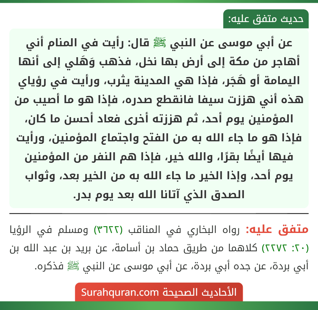عن أبي موسى عن النبي ﷺ قال: رأيت في المنام أني أهاجر من مكة إلى أرض بها نخل، فذهب وَهَلي إلى أنها اليمامة أو هَجَر، فإذا هي المدينة يثرب، ورأيت في رؤياي هذه أني هززت سيفا فانقطع صدره، فإذا هو ما أصيب من المؤمنين يوم أحد، ثم هززته أخرى فعاد أحسن ما كان، فإذا هو ما جاء الله به من الفتح واجتماع المؤمنين، ورأيت فيها أيضًا بقرًا، والله خير، فإذا هم النفر من المؤمنين يوم أحد، وإذا الخير ما جاء الله به من الخير بعد، وثواب الصدق الذي آتانا الله بعد يوم بدر.
