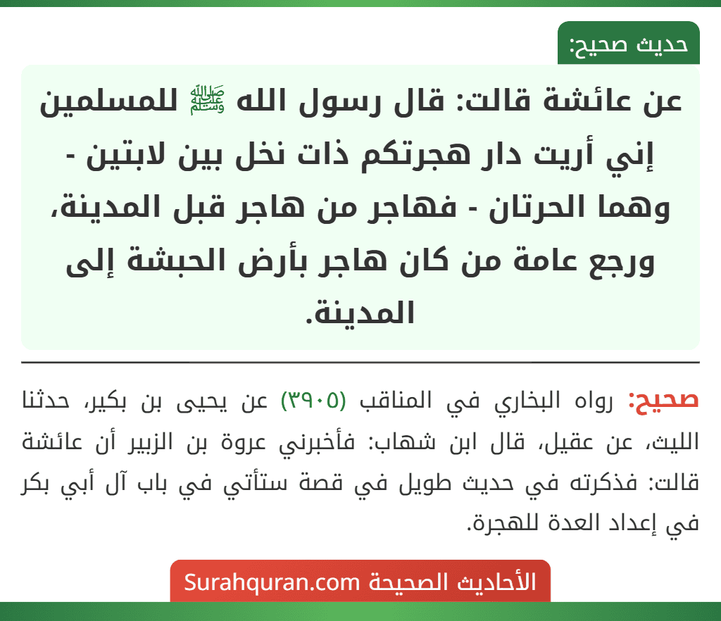 عن عائشة قالت: قال رسول الله ﷺ للمسلمين إني أريت دار هجرتكم ذات نخل بين لابتين - وهما الحرتان - فهاجر من هاجر قبل المدينة، ورجع عامة من كان هاجر بأرض الحبشة إلى المدينة. عن عائشة قالت: قال رسول الله ﷺ للمسلمين إني أريت دار هجرتكم ذات نخل بين لابتين - وهما الحرتان - فهاجر من هاجر قبل المدينة، ورجع عامة من كان هاجر بأرض الحبشة إلى المدينة.