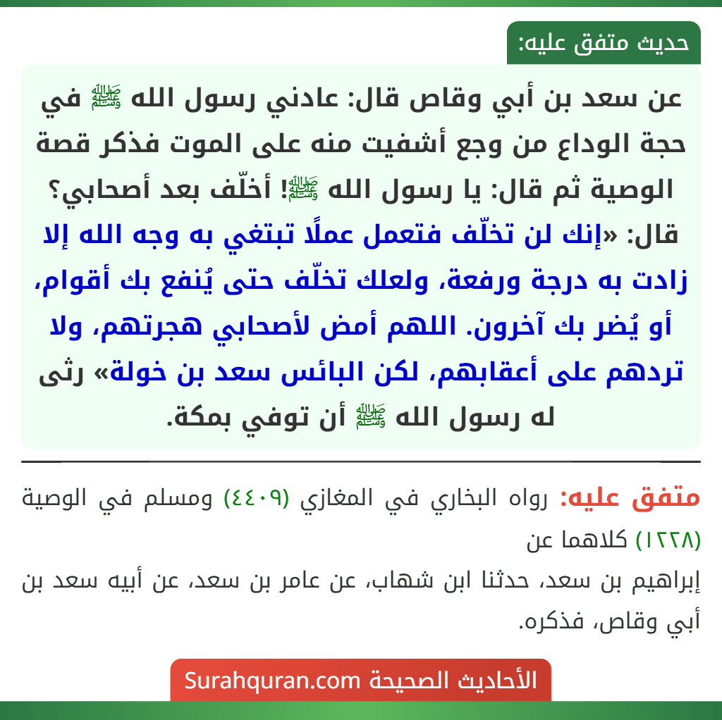 عن سعد بن أبي وقاص قال: عادني رسول الله ﷺ في حجة الوداع من وجع أشفيت منه على الموت فذكر قصة الوصية ثم قال: يا رسول الله ﷺ! أخلّف بعد أصحابي؟ قال: «إنك لن تخلّف فتعمل عملًا تبتغي به وجه الله إلا زادت به درجة ورفعة، ولعلك تخلّف حتى يُنفع بك أقوام، أو يُضر بك آخرون. اللهم أمض لأصحابي هجرتهم، ولا تردهم على أعقابهم، لكن البائس سعد بن خولة» رثى له رسول الله ﷺ أن توفي بمكة. عن سعد بن أبي وقاص قال: عادني رسول الله ﷺ في حجة الوداع من وجع أشفيت منه على الموت فذكر قصة الوصية ثم قال: يا رسول الله ﷺ! أخلّف بعد أصحابي؟ قال: «إنك لن تخلّف فتعمل عملًا تبتغي به وجه الله إلا زادت به درجة ورفعة، ولعلك تخلّف حتى يُنفع بك أقوام، أو يُضر بك آخرون. اللهم أمض لأصحابي هجرتهم، ولا تردهم على أعقابهم، لكن البائس سعد بن خولة» رثى له رسول الله ﷺ أن توفي بمكة.