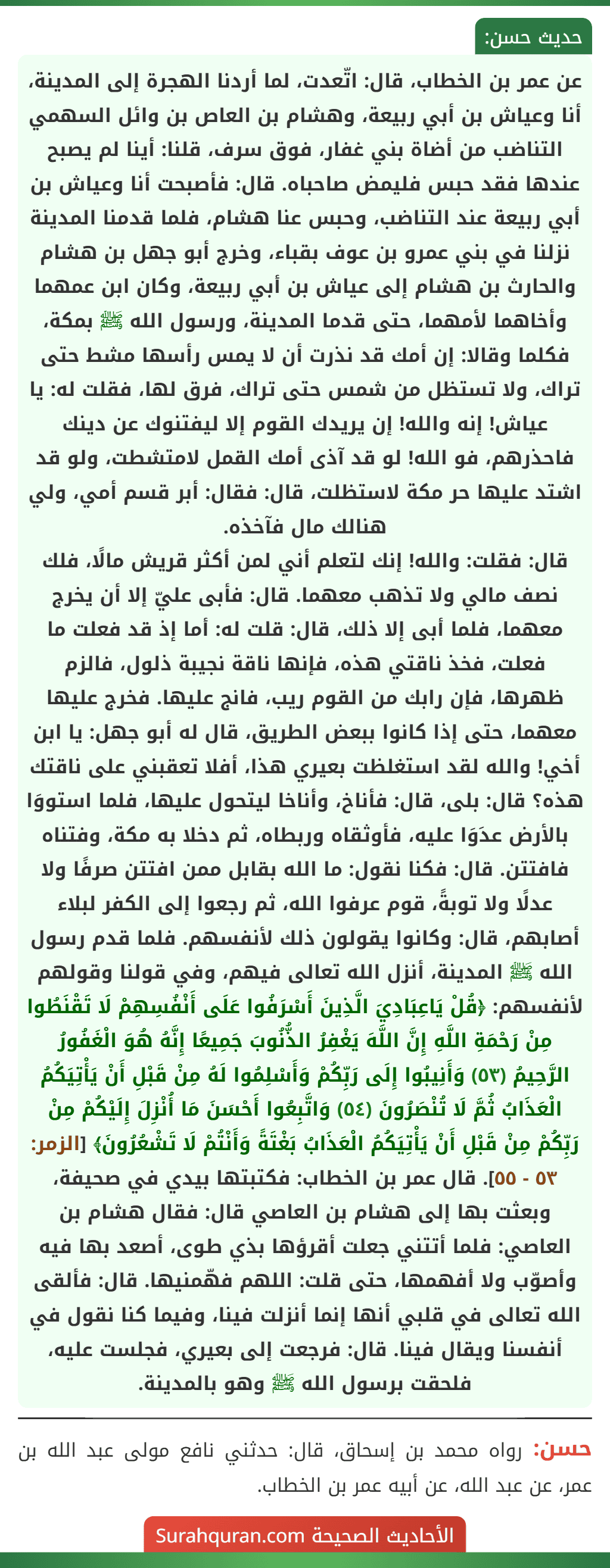عن عمر بن الخطاب، قال: اتّعدت، لما أردنا الهجرة إلى المدينة، أنا وعياش بن أبي ربيعة، وهشام بن العاص بن وائل السهمي التناضب من أضاة بني غفار، فوق سرف، قلنا: أينا لم يصبح عندها فقد حبس فليمض صاحباه. قال: فأصبحت أنا وعياش بن أبي ربيعة عند التناضب، وحبس عنا هشام، فلما قدمنا المدينة نزلنا في بني عمرو بن عوف بقباء، وخرج أبو جهل بن هشام والحارث بن هشام إلى عياش بن أبي ربيعة، وكان ابن عمهما وأخاهما لأمهما، حتى قدما المدينة، ورسول الله ﷺ بمكة، فكلما وقالا: إن أمك قد نذرت أن لا يمس رأسها مشط حتى تراك، ولا تستظل من شمس حتى تراك، فرق لها، فقلت له: يا عياش! إنه والله! إن يريدك القوم إلا ليفتنوك عن دينك فاحذرهم، فو الله! لو قد آذى أمك القمل لامتشطت، ولو قد اشتد عليها حر مكة لاستظلت، قال: فقال: أبر قسم أمي، ولي هنالك مال فآخذه.
قال: فقلت: والله! إنك لتعلم أني لمن أكثر قريش مالًا، فلك نصف مالي ولا تذهب معهما. قال: فأبى عليّ إلا أن يخرج معهما، فلما أبى إلا ذلك، قال: قلت له: أما إذ قد فعلت ما فعلت، فخذ ناقتي هذه، فإنها ناقة نجيبة ذلول، فالزم ظهرها، فإن رابك من القوم ريب، فانج عليها. فخرج عليها معهما، حتى إذا كانوا ببعض الطريق، قال له أبو جهل: يا ابن أخي! والله لقد استغلظت بعيري هذا، أفلا تعقبني على ناقتك هذه؟ قال: بلى، قال: فأناخ، وأناخا ليتحول عليها، فلما استووَا بالأرض عدَوَا عليه، فأوثقاه وربطاه، ثم دخلا به مكة، وفتناه فافتتن. قال: فكنا نقول: ما الله بقابل ممن افتتن صرفًا ولا عدلًا ولا توبةً، قوم عرفوا الله، ثم رجعوا إلى الكفر لبلاء أصابهم، قال: وكانوا يقولون ذلك لأنفسهم. فلما قدم رسول الله ﷺ المدينة، أنزل الله تعالى فيهم، وفي قولنا وقولهم لأنفسهم: ﴿قُلْ يَاعِبَادِيَ الَّذِينَ أَسْرَفُوا عَلَى أَنْفُسِهِمْ لَا تَقْنَطُوا مِنْ رَحْمَةِ اللَّهِ إِنَّ اللَّهَ يَغْفِرُ الذُّنُوبَ جَمِيعًا إِنَّهُ هُوَ الْغَفُورُ الرَّحِيمُ (٥٣) وَأَنِيبُوا إِلَى رَبِّكُمْ وَأَسْلِمُوا لَهُ مِنْ قَبْلِ أَنْ يَأْتِيَكُمُ الْعَذَابُ ثُمَّ لَا تُنْصَرُونَ (٥٤) وَاتَّبِعُوا أَحْسَنَ مَا أُنْزِلَ إِلَيْكُمْ مِنْ رَبِّكُمْ مِنْ قَبْلِ أَنْ يَأْتِيَكُمُ الْعَذَابُ بَغْتَةً وَأَنْتُمْ لَا تَشْعُرُونَ﴾ [الزمر: ٥٣ - ٥٥]. قال عمر بن الخطاب: فكتبتها بيدي في صحيفة، وبعثت بها إلى هشام بن العاصي قال: فقال هشام بن العاصي: فلما أتتني جعلت أقرؤها بذي طوى، أصعد بها فيه وأصوّب ولا أفهمها، حتى قلت: اللهم فهّمنيها. قال: فألقى الله تعالى في قلبي أنها إنما أنزلت فينا، وفيما كنا نقول في أنفسنا ويقال فينا. قال: فرجعت إلى بعيري، فجلست عليه، فلحقت برسول الله ﷺ وهو بالمدينة.