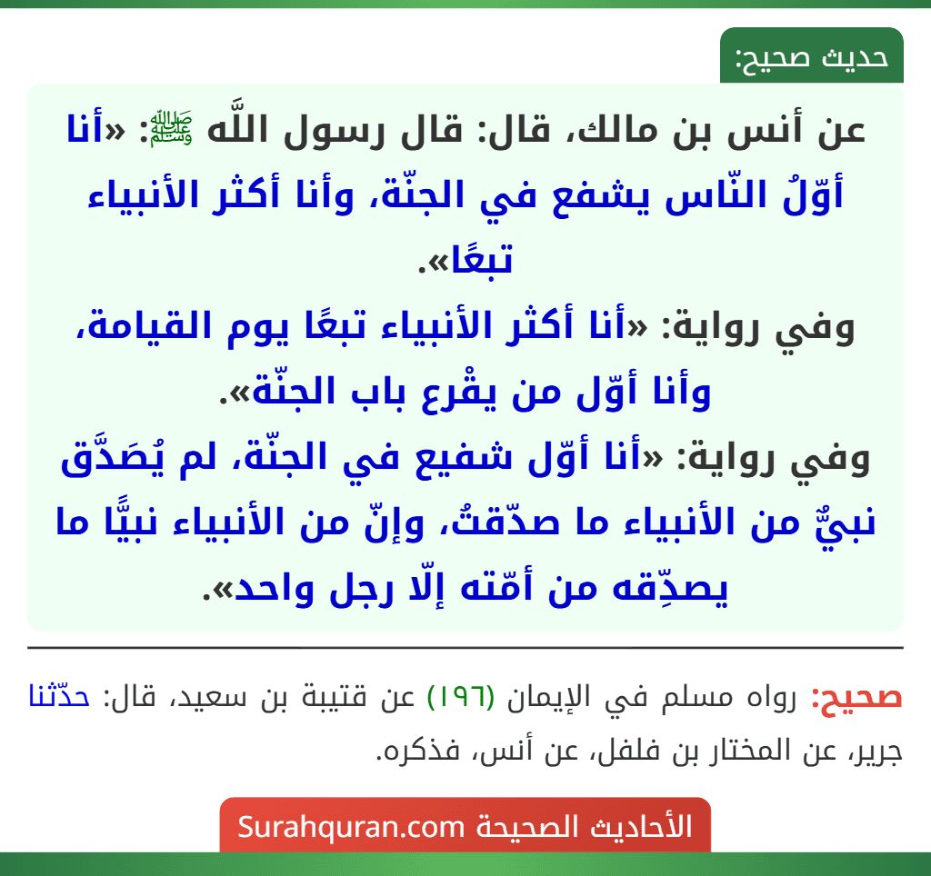 عن أنس بن مالك، قال: قال رسول اللَّه ﷺ: «أنا أوّلُ النّاس يشفع في الجنّة، وأنا أكثر الأنبياء تبعًا».
وفي رواية: «أنا أكثر الأنبياء تبعًا يوم القيامة، وأنا أوّل من يقْرع باب الجنّة».
وفي رواية: «أنا أوّل شفيع في الجنّة، لم يُصَدَّق نبيٌّ من الأنبياء ما صدّقتُ، وإنّ من الأنبياء نبيًّا ما يصدِّقه من أمّته إلّا رجل واحد».