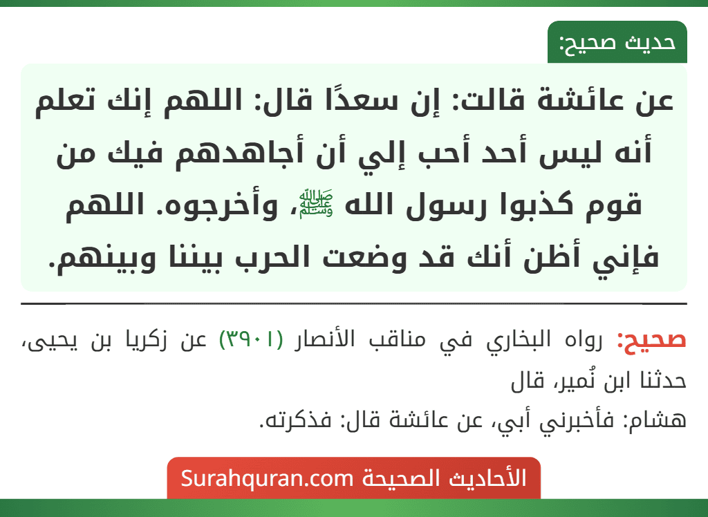 عن عائشة قالت: إن سعدًا قال: اللهم إنك تعلم أنه ليس أحد أحب إلي أن أجاهدهم فيك من قوم كذبوا رسول الله ﷺ، وأخرجوه. اللهم فإني أظن أنك قد وضعت الحرب بيننا وبينهم.