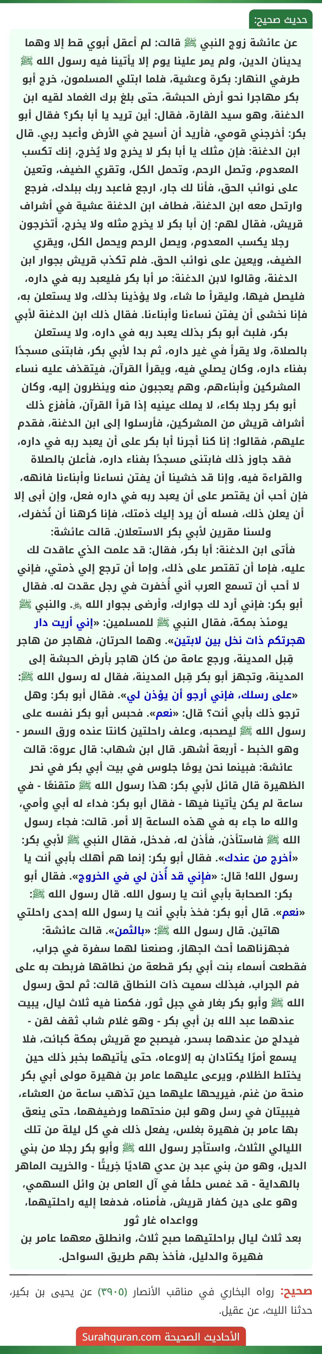 عن عائشة زوج النبي ﷺ قالت: لم أعقل أبوي قط إلا وهما يدينان الدين، ولم يمر علينا يوم إلا يأتينا فيه رسول الله ﷺ طرفي النهار: بكرة وعشية، فلما ابتلي المسلمون، خرج أبو بكر مهاجرا نحو أرض الحبشة، حتى بلغ برك الغماد لقيه ابن الدغنة، وهو سيد القارة، فقال: أين تريد يا أبا بكر؟ فقال أبو بكر: أخرجني قومي، فأريد أن أسيح في الأرض وأعبد ربي. قال ابن الدغنة: فإن مثلك يا أبا بكر لا يخرج ولا يُخرج، إنك تكسب المعدوم، وتصل الرحم، وتحمل الكل، وتقري الضيف، وتعين على نوائب الحق، فأنا لك جار، ارجع فاعبد ربك ببلدك، فرجع وارتحل معه ابن الدغنة، فطاف ابن الدغنة عشية في أشراف قريش، فقال لهم: إن أبا بكر لا يخرج مثله ولا يخرج، أتخرجون رجلا يكسب المعدوم، ويصل الرحم ويحمل الكل، ويقري الضيف، ويعين على نوائب الحق. فلم تكذب قريش بجوار ابن الدغنة، وقالوا لابن الدغنة: مر أبا بكر فليعبد ربه في داره، فليصل فيها، وليقرأ ما شاء، ولا يؤذينا بذلك، ولا يستعلن به، فإنا نخشى أن يفتن نساءنا وأبناءنا. فقال ذلك ابن الدغنة لأبي بكر، فلبث أبو بكر بذلك يعبد ربه في داره، ولا يستعلن بالصلاة، ولا يقرأ في غير داره، ثم بدا لأبي بكر، فابتنى مسجدًا بفناء داره، وكان يصلي فيه، ويقرأ القرآن، فيتقذف عليه نساء المشركين وأبناءهم، وهم يعجبون منه وينظرون إليه، وكان أبو بكر رجلا بكاء، لا يملك عينيه إذا قرأ القرآن، فأفزع ذلك أشراف قريش من المشركين، فأرسلوا إلى ابن الدغنة، فقدم عليهم، فقالوا: إنا كنا أجرنا أبا بكر على أن يعبد ربه في داره، فقد جاوز ذلك فابتنى مسجدًا بفناء داره، فأعلن بالصلاة والقراءة فيه، وإنا قد خشينا أن يفتن نساءنا وأبناءنا فانهه، فإن أحب أن يقتصر على أن يعبد ربه في داره فعل، وإن أبى إلا أن يعلن ذلك، فسله أن يرد إليك ذمتك، فإنا كرهنا أن نُخفرك، ولسنا مقرين لأبي بكر الاستعلان. قالت عائشة:
فأتى ابن الدغنة: أبا بكر، فقال: قد علمت الذي عاقدت لك عليه، فإما أن تقتصر على ذلك، وإما أن ترجع إلي ذمتي، فإني لا أحب أن تسمع العرب أني أُخفرت في رجل عقدت له. فقال أبو بكر: فإني أرد لك جوارك، وأرضى بجوار الله ﷿. والنبي ﷺ يومئذ بمكة، فقال النبي ﷺ للمسلمين: «إني أريت دار هجرتكم ذات نخل بين لابتين». وهما الحرتان، فهاجر من هاجر قِبل المدينة، ورجع عامة من كان هاجر بأرض الحبشة إلى المدينة، وتجهز أبو بكر قِبل المدينة، فقال له رسول الله ﷺ: «على رسلك، فإني أرجو أن يؤذن لي». فقال أبو بكر: وهل ترجو ذلك بأبي أنت؟ قال: «نعم». فحبس أبو بكر نفسه على رسول الله ﷺ ليصحبه، وعلف راحلتين كانتا عنده ورق السمر - وهو الخبط - أربعة أشهر. قال ابن شهاب: قال عروة: قالت عائشة: فبينما نحن يومًا جلوس في بيت أبي بكر في نحر الظهيرة قال قائل لأبي بكر: هذا رسول الله ﷺ متقنعًا - في ساعة لم يكن يأتينا فيها - فقال أبو بكر: فداء له أبي وأمي، والله ما جاء به في هذه الساعة إلا أمر. قالت: فجاء رسول الله ﷺ فاستأذن، فأذن له، فدخل، فقال النبي ﷺ لأبي بكر: «أخرج من عندك». فقال أبو بكر: إنما هم أهلك بأبي أنت يا رسول الله! قال: «فإِني قد أُذن لي في الخروج». فقال أبو بكر: الصحابة بأبي أنت يا رسول الله. قال رسول الله ﷺ: «نعم». قال أبو بكر: فخذ بأبي أنت يا رسول الله إحدى راحلتي هاتين. قال رسول الله ﷺ: «بالثمن». قالت عائشة: فجهزناهما أحث الجهاز، وصنعنا لهما سفرة في جراب، فقطعت أسماء بنت أبي بكر قطعة من نطاقها فربطت به على فم الجراب، فبذلك سميت ذات النطاق قالت: ثم لحق رسول الله ﷺ وأبو بكر بغار في جبل ثور، فكمنا فيه ثلاث ليال، يبيت عندهما عبد الله بن أبي بكر - وهو غلام شاب ثقف لقن - فيدلج من عندهما بسحر، فيصبح مع قريش بمكة كبائت، فلا يسمع أمرًا يكتادان به إلاوعاه، حتى يأتيهما بخبر ذلك حين يختلط الظلام، ويرعى عليهما عامر بن فهيرة مولى أبي بكر منحة من غنم، فيريحها عليهما حين تذهب ساعة من العشاء، فيبيتان في رسل وهو لبن منحتهما ورضيفهما، حتى ينعق بها عامر بن فهيرة بغلس، يفعل ذلك في كل ليلة من تلك الليالي الثلاث، واستأجر رسول الله ﷺ وأبو بكر رجلا من بني الديل، وهو من بني عبد بن عدي هاديًا خِريتًا - والخريت الماهر بالهداية - قد غمس حلفًا في آل العاص بن وائل السهمي، وهو على دين كفار قريش، فأمناه، فدفعا إليه راحلتيهما، وواعداه غار ثور
بعد ثلاث ليال براحلتيهما صبح ثلاث، وانطلق معهما عامر بن فهيرة والدليل، فأخذ بهم طريق السواحل.