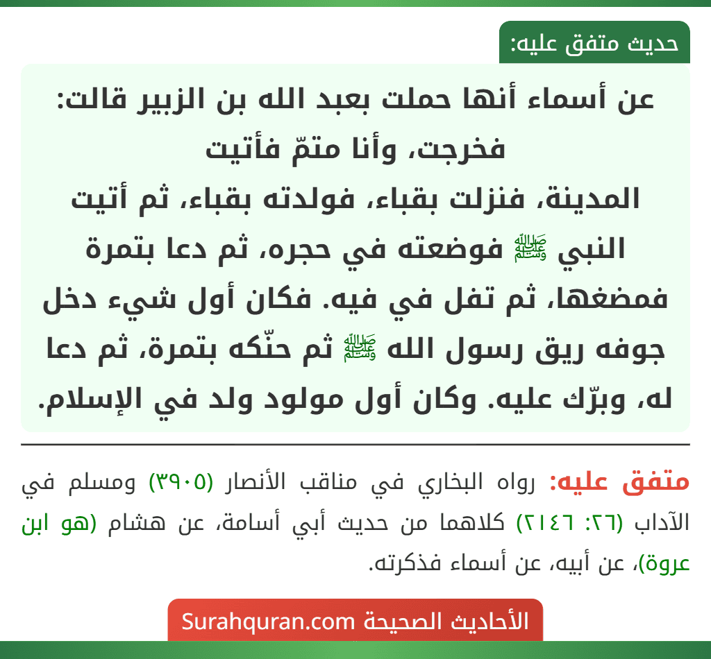 عن أسماء أنها حملت بعبد الله بن الزبير قالت: فخرجت، وأنا متمّ فأتيت
المدينة، فنزلت بقباء، فولدته بقباء، ثم أتيت النبي ﷺ فوضعته في حجره، ثم دعا بتمرة فمضغها، ثم تفل في فيه. فكان أول شيء دخل جوفه ريق رسول الله ﷺ ثم حنّكه بتمرة، ثم دعا له، وبرّك عليه. وكان أول مولود ولد في الإسلام. عن أسماء أنها حملت بعبد الله بن الزبير قالت: فخرجت، وأنا متمّ فأتيت
المدينة، فنزلت بقباء، فولدته بقباء، ثم أتيت النبي ﷺ فوضعته في حجره، ثم دعا بتمرة فمضغها، ثم تفل في فيه. فكان أول شيء دخل جوفه ريق رسول الله ﷺ ثم حنّكه بتمرة، ثم دعا له، وبرّك عليه. وكان أول مولود ولد في الإسلام.