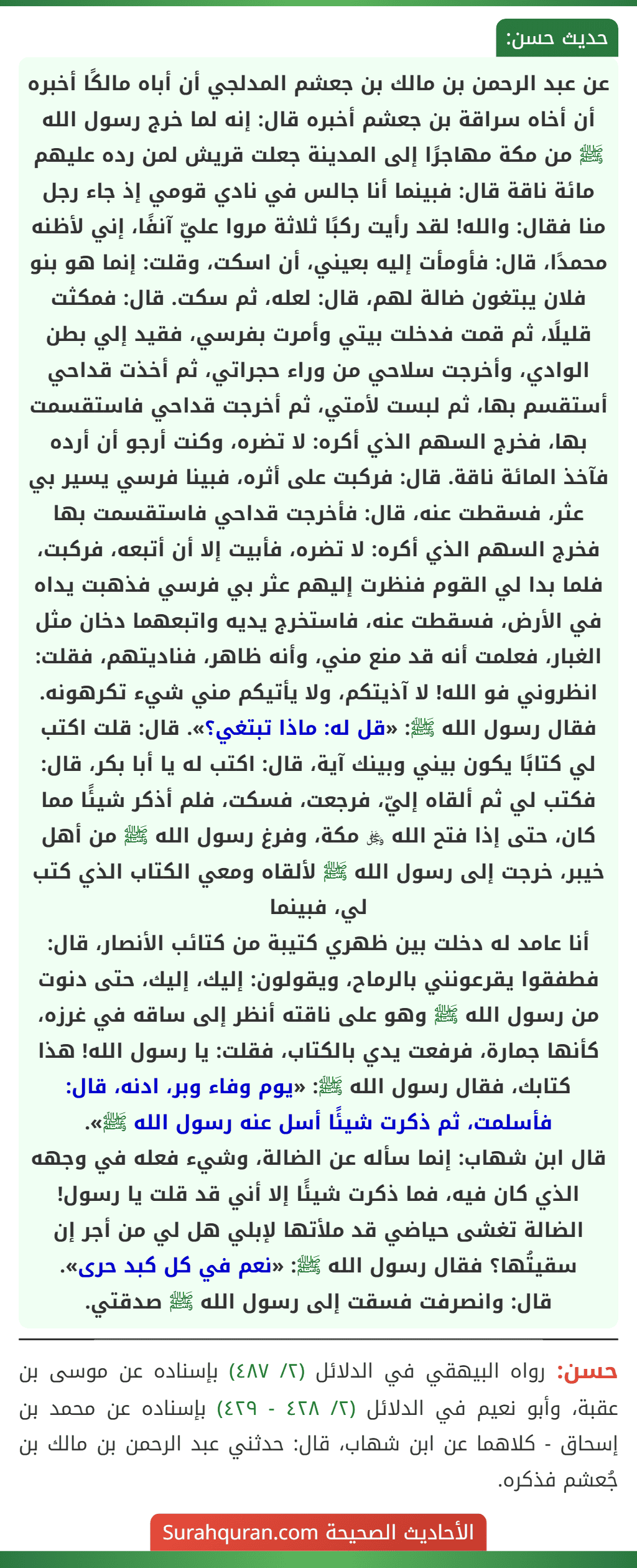عن عبد الرحمن بن مالك بن جعشم المدلجي أن أباه مالكًا أخبره أن أخاه سراقة بن جعشم أخبره قال: إنه لما خرج رسول الله ﷺ من مكة مهاجرًا إلى المدينة جعلت قريش لمن رده عليهم مائة ناقة قال: فبينما أنا جالس في نادي قومي إذ جاء رجل منا فقال: والله! لقد رأيت ركبًا ثلاثة مروا عليّ آنفًا، إني لأظنه محمدًا، قال: فأومأت إليه بعيني، أن اسكت، وقلت: إنما هو بنو فلان يبتغون ضالة لهم، قال: لعله، ثم سكت. قال: فمكثت قليلًا، ثم قمت فدخلت بيتي وأمرت بفرسي، فقيد إلي بطن الوادي، وأخرجت سلاحي من وراء حجراتي، ثم أخذت قداحي أستقسم بها، ثم لبست لأمتي، ثم أخرجت قداحي فاستقسمت بها، فخرج السهم الذي أكره: لا تضره، وكنت أرجو أن أرده فآخذ المائة ناقة. قال: فركبت على أثره، فبينا فرسي يسير بي عثر، فسقطت عنه، قال: فأخرجت قداحي فاستقسمت بها فخرج السهم الذي أكره: لا تضره، فأبيت إلا أن أتبعه، فركبت، فلما بدا لي القوم فنظرت إليهم عثر بي فرسي فذهبت يداه في الأرض، فسقطت عنه، فاستخرج يديه واتبعهما دخان مثل الغبار، فعلمت أنه قد منع مني، وأنه ظاهر، فناديتهم، فقلت: انظروني فو الله! لا آذيتكم، ولا يأتيكم مني شيء تكرهونه.
فقال رسول الله ﷺ: «قل له: ماذا تبتغي؟». قال: قلت اكتب لي كتابًا يكون بيني وبينك آية، قال: اكتب له يا أبا بكر، قال: فكتب لي ثم ألقاه إليّ، فرجعت، فسكت، فلم أذكر شيئًا مما كان، حتى إذا فتح الله ﷿ مكة، وفرغ رسول الله ﷺ من أهل خيبر، خرجت إلى رسول الله ﷺ لألقاه ومعي الكتاب الذي كتب لي، فبينما
أنا عامد له دخلت بين ظهري كتيبة من كتائب الأنصار، قال: فطفقوا يقرعونني بالرماح، ويقولون: إليك، إليك، حتى دنوت من رسول الله ﷺ وهو على ناقته أنظر إلى ساقه في غرزه، كأنها جمارة، فرفعت يدي بالكتاب، فقلت: يا رسول الله! هذا كتابك، فقال رسول الله ﷺ: «يوم وفاء وبر، ادنه، قال: فأسلمت، ثم ذكرت شيئًا أسل عنه رسول الله ﷺ».
قال ابن شهاب: إنما سأله عن الضالة، وشيء فعله في وجهه الذي كان فيه، فما ذكرت شيئًا إلا أني قد قلت يا رسول! الضالة تغشى حياضي قد ملأتها لإبلي هل لي من أجر إن سقيتُها؟ فقال رسول الله ﷺ: «نعم في كل كبد حرى».
قال: وانصرفت فسقت إلى رسول الله ﷺ صدقتي. عن عبد الرحمن بن مالك بن جعشم المدلجي أن أباه مالكًا أخبره أن أخاه سراقة بن جعشم أخبره قال: إنه لما خرج رسول الله ﷺ من مكة مهاجرًا إلى المدينة جعلت قريش لمن رده عليهم مائة ناقة قال: فبينما أنا جالس في نادي قومي إذ جاء رجل منا فقال: والله! لقد رأيت ركبًا ثلاثة مروا عليّ آنفًا، إني لأظنه محمدًا، قال: فأومأت إليه بعيني، أن اسكت، وقلت: إنما هو بنو فلان يبتغون ضالة لهم، قال: لعله، ثم سكت. قال: فمكثت قليلًا، ثم قمت فدخلت بيتي وأمرت بفرسي، فقيد إلي بطن الوادي، وأخرجت سلاحي من وراء حجراتي، ثم أخذت قداحي أستقسم بها، ثم لبست لأمتي، ثم أخرجت قداحي فاستقسمت بها، فخرج السهم الذي أكره: لا تضره، وكنت أرجو أن أرده فآخذ المائة ناقة. قال: فركبت على أثره، فبينا فرسي يسير بي عثر، فسقطت عنه، قال: فأخرجت قداحي فاستقسمت بها فخرج السهم الذي أكره: لا تضره، فأبيت إلا أن أتبعه، فركبت، فلما بدا لي القوم فنظرت إليهم عثر بي فرسي فذهبت يداه في الأرض، فسقطت عنه، فاستخرج يديه واتبعهما دخان مثل الغبار، فعلمت أنه قد منع مني، وأنه ظاهر، فناديتهم، فقلت: انظروني فو الله! لا آذيتكم، ولا يأتيكم مني شيء تكرهونه.
فقال رسول الله ﷺ: «قل له: ماذا تبتغي؟». قال: قلت اكتب لي كتابًا يكون بيني وبينك آية، قال: اكتب له يا أبا بكر، قال: فكتب لي ثم ألقاه إليّ، فرجعت، فسكت، فلم أذكر شيئًا مما كان، حتى إذا فتح الله ﷿ مكة، وفرغ رسول الله ﷺ من أهل خيبر، خرجت إلى رسول الله ﷺ لألقاه ومعي الكتاب الذي كتب لي، فبينما
أنا عامد له دخلت بين ظهري كتيبة من كتائب الأنصار، قال: فطفقوا يقرعونني بالرماح، ويقولون: إليك، إليك، حتى دنوت من رسول الله ﷺ وهو على ناقته أنظر إلى ساقه في غرزه، كأنها جمارة، فرفعت يدي بالكتاب، فقلت: يا رسول الله! هذا كتابك، فقال رسول الله ﷺ: «يوم وفاء وبر، ادنه، قال: فأسلمت، ثم ذكرت شيئًا أسل عنه رسول الله ﷺ».
قال ابن شهاب: إنما سأله عن الضالة، وشيء فعله في وجهه الذي كان فيه، فما ذكرت شيئًا إلا أني قد قلت يا رسول! الضالة تغشى حياضي قد ملأتها لإبلي هل لي من أجر إن سقيتُها؟ فقال رسول الله ﷺ: «نعم في كل كبد حرى».
قال: وانصرفت فسقت إلى رسول الله ﷺ صدقتي.