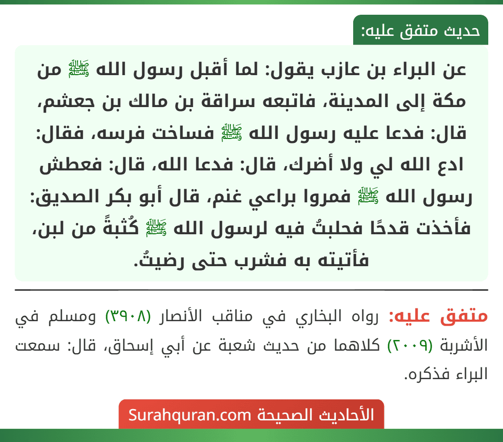 عن البراء بن عازب يقول: لما أقبل رسول الله ﷺ من مكة إلى المدينة، فاتبعه سراقة بن مالك بن جعشم، قال: فدعا عليه رسول الله ﷺ فساخت فرسه، فقال: ادع الله لي ولا أضرك، قال: فدعا الله، قال: فعطش رسول الله ﷺ فمروا براعي غنم، قال أبو بكر الصديق: فأخذت قدحًا فحلبتُ فيه لرسول الله ﷺ كُثبةً من لبن، فأتيته به فشرب حتى رضيتُ.