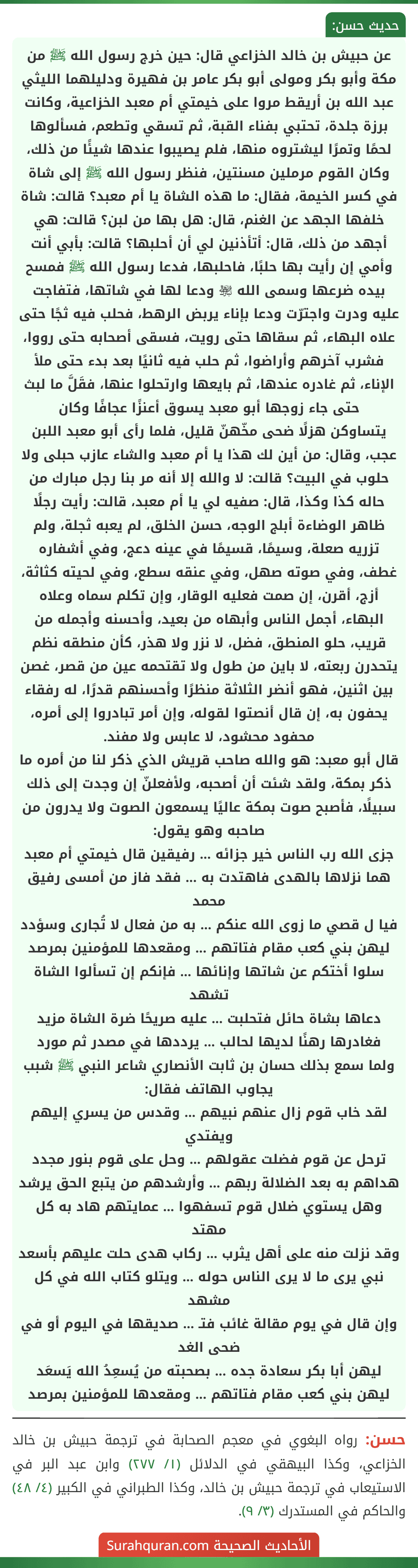 عن حبيش بن خالد الخزاعي قال: حين خرج رسول الله ﷺ من مكة وأبو بكر ومولى أبو بكر عامر بن فهيرة ودليلهما الليثي عبد الله بن أريقط مروا على خيمتي أم معبد الخزاعية، وكانت برزة جلدة، تحتبي بفناء القبة، ثم تسقي وتطعم، فسألوها لحمًا وتمرًا ليشتروه منها، فلم يصيبوا عندها شيئًا من ذلك، وكان القوم مرملين مسنتين، فنظر رسول الله ﷺ إلى شاة في كسر الخيمة، فقال: ما هذه الشاة يا أم معبد؟ قالت: شاة خلفها الجهد عن الغنم، قال: هل بها من لبن؟ قالت: هي أجهد من ذلك، قال: أتأذنين لي أن أحلبها؟ قالت: بأبي أنت وأمي إن رأيت بها حلبًا، فاحلبها، فدعا رسول الله ﷺ فمسح بيده ضرعها وسمى الله ﵎ ودعا لها في شاتها، فتفاجت عليه ودرت واجترّت ودعا بإناء يربض الرهط، فحلب فيه ثجًا حتى علاه البهاء، ثم سقاها حتى رويت، فسقى أصحابه حتى رووا، فشرب آخرهم وأراضوا، ثم حلب فيه ثانيًا بعد بدء حتى ملأ الإناء، ثم غادره عندها، ثم بايعها وارتحلوا عنها، فقَلَّ ما لبث حتى جاء زوجها أبو معبد يسوق أعنزًا عجافًا وكان
يتساوكن هزلًا ضحى مخّهنّ قليل، فلما رأى أبو معبد اللبن عجب، وقال: من أين لك هذا يا أم معبد والشاء عازب حبلى ولا حلوب في البيت؟ قالت: لا والله إلا أنه مر بنا رجل مبارك من حاله كذا وكذا، قال: صفيه لي يا أم معبد، قالت: رأيت رجلًا ظاهر الوضاءة أبلج الوجه، حسن الخلق، لم يعبه ثجلة، ولم تزريه صعلة، وسيمًا، قسيمًا في عينه دعج، وفي أشفاره غطف، وفي صوته صهل، وفي عنقه سطع، وفي لحيته كثاثة، أزج، أقرن، إن صمت فعليه الوقار، وإن تكلم سماه وعلاه البهاء، أجمل الناس وأبهاه من بعيد، وأحسنه وأجمله من قريب، حلو المنطق، فضل، لا نزر ولا هذر، كأن منطقه نظم يتحدرن ربعته، لا باين من طول ولا تقتحمه عين من قصر، غصن بين اثنين، فهو أنضر الثلاثة منظرًا وأحسنهم قدرًا، له رفقاء يحفون به، إن قال أنصتوا لقوله، وإن أمر تبادروا إلى أمره، محفود محشود، لا عابس ولا مفند.
قال أبو معبد: هو والله صاحب قريش الذي ذكر لنا من أمره ما ذكر بمكة، ولقد شئت أن أصحبه، ولأفعلنّ إن وجدت إلى ذلك سبيلًا، فأصبح صوت بمكة عاليًا يسمعون الصوت ولا يدرون من صاحبه وهو يقول:
جزى الله رب الناس خير جزائه ... رفيقين قال خيمتي أم معبد
هما نزلاها بالهدى فاهتدت به ... فقد فاز من أمسى رفيق محمد
فيا ل قصي ما زوى الله عنكم ... به من فعال لا تُجارى وسؤدد
ليهن بني كعب مقام فتاتهم ... ومقعدها للمؤمنين بمرصد
سلوا أختكم عن شاتها وإنائها ... فإنكم إن تسألوا الشاة تشهد
دعاها بشاة حائل فتحلبت ... عليه صريحًا ضرة الشاة مزيد
فغادرها رهنًا لديها لحالب ... يرددها في مصدر ثم مورد
ولما سمع بذلك حسان بن ثابت الأنصاري شاعر النبي ﷺ شبب يجاوب الهاتف فقال:
لقد خاب قوم زال عنهم نبيهم ... وقدس من يسري إليهم ويفتدي
ترحل عن قوم فضلت عقولهم ... وحل على قوم بنور مجدد
هداهم به بعد الضلالة ربهم ... وأرشدهم من يتبع الحق يرشد
وهل يستوي ضلال قوم تسفهوا ... عمايتهم هاد به كل مهتد
وقد نزلت منه على أهل يثرب ... ركاب هدى حلت عليهم بأسعد
نبي يرى ما لا يرى الناس حوله ... ويتلو كتاب الله في كل مشهد
وإن قال في يوم مقالة غائب فتـ ... صديقها في اليوم أو في ضحى الغد
ليهن أبا بكر سعادة جده ... بصحبته من يُسعِدُ الله يَسعَد
ليهن بني كعب مقام فتاتهم ... ومقعدها للمؤمنين بمرصد
