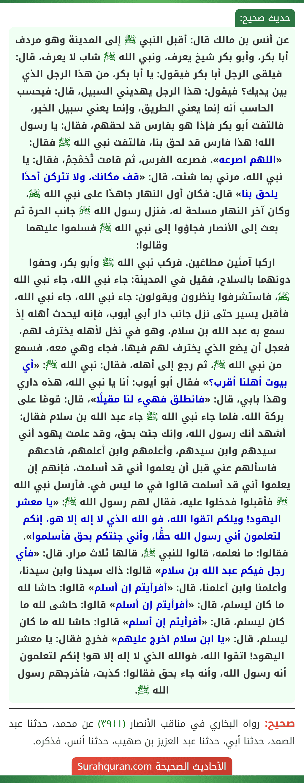 عن أنس بن مالك قال: أقبل النبي ﷺ إلى المدينة وهو مردف أبا بكر، وأبو بكر شيخ يعرف، ونبي الله ﷺ شاب لا يعرف، قال: فيلقى الرجل أبا بكر فيقول: يا أبا بكر، من هذا الرجل الذي بين يديك؟ فيقول: هذا الرجل يهديني السبيل، قال: فيحسب الحاسب أنه إنما يعني الطريق، وإنما يعني سبيل الخير، فالتفت أبو بكر فإذا هو بفارس قد لحقهم، فقال: يا رسول الله! هذا فارس قد لحق بنا، فالتفت نبي الله ﷺ فقال: «اللهم اصرعه». فصرعه الفرس، ثم قامت تُحَمْحِمُ، فقال: يا نبي الله، مرني بما شئت، قال: «قف مكانك، ولا تتركن أحدًا يلحق بنا» قال: فكان أول النهار جاهدًا على نبي الله ﷺ، وكان آخر النهار مسلحة له، فنزل رسول الله ﷺ جانب الحرة ثم بعث إلى الأنصار فجاؤوا إلى نبي الله ﷺ فسلموا عليهما وقالوا:
اركبا آمنَين مطاعَين. فركب نبي الله ﷺ وأبو بكر، وحفوا دونهما بالسلاح، فقيل في المدينة: جاء نبي الله، جاء نبي الله ﷺ، فاستشرفوا ينظرون ويقولون: جاء نبي الله، جاء نبي الله، فأقبل يسير حتى نزل جانب دار أبي أيوب، فإنه ليحدث أهله إذ سمع به عبد الله بن سلام، وهو في نخل لأهله يخترف لهم، فعجل أن يضع الذي يخترف لهم فيها، فجاء وهي معه، فسمع من نبي الله ﷺ، ثم رجع إلى أهله، فقال: نبي الله ﷺ: «أي بيوت أهلنا أقرب؟» فقال أبو أيوب: أنا يا نبي الله، هذه داري وهذا بابي، قال: «فانطلق فهيء لنا مقيلًا»، قال: قومًا على بركة الله. فلما جاء نبي الله ﷺ جاء عبد الله بن سلام فقال: أشهد أنك رسول الله، وإنك جئت بحق، وقد علمت يهود أني سيدهم وابن سيدهم، وأعلمهم وابن أعلمهم، فادعهم فاسألهم عني قبل أن يعلموا أني قد أسلمت، فإنهم إن يعلموا أني قد أسلمت قالوا في ما ليس في. فأرسل نبي الله ﷺ فأقبلوا فدخلوا عليه، فقال لهم رسول الله ﷺ: «يا معشر اليهود! ويلكم اتقوا الله، فو الله الذي لا إله إلا هو، إنكم لتعلمون أني رسول الله حقًّا، وأني جئتكم بحق فأسلموا». فقالوا: ما نعلمه، قالوا للنبي ﷺ، قالها ثلاث مرار. قال: «فأي رجل فيكم عبد الله بن سلام» قالوا: ذاك سيدنا وابن سيدنا، وأعلمنا وابن أعلمنا، قال: «أفرأيتم إن أسلم» قالوا: حاشا لله ما كان ليسلم، قال: «أفرأيتم إن أسلم» قالوا: حاشى لله ما كان ليسلم، قال: «أفرأيتم إن أسلم» قالوا: حاشا لله ما كان ليسلم، قال: «يا ابن سلام اخرج عليهم» فخرج فقال: يا معشر اليهود! اتقوا الله، فوالله الذي لا إله إلا هو! إنكم لتعلمون أنه رسول الله، وأنه جاء بحق فقالوا: كذبت، فأخرجهم رسول الله ﷺ.