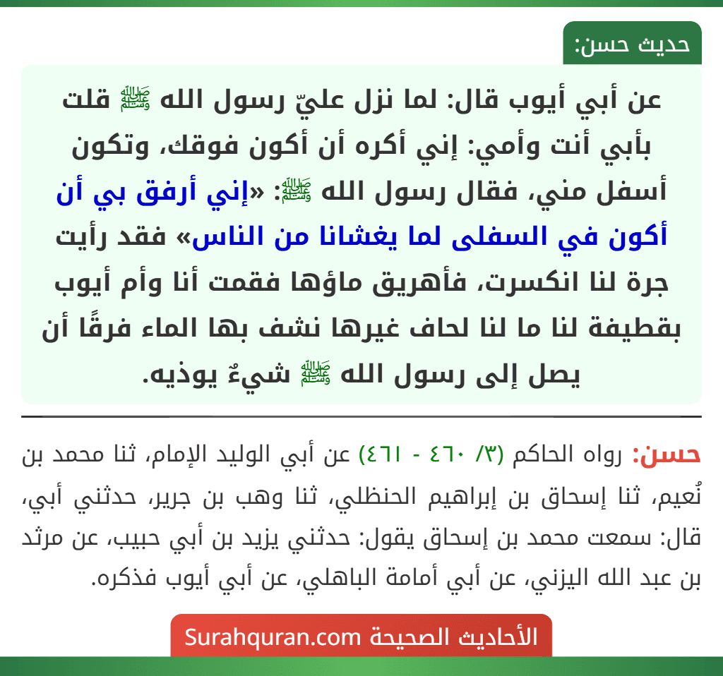 عن أبي أيوب قال: لما نزل عليّ رسول الله ﷺ قلت بأبي أنت وأمي: إني أكره أن أكون فوقك، وتكون أسفل مني، فقال رسول الله ﷺ: «إني أرفق بي أن أكون في السفلى لما يغشانا من الناس» فقد رأيت جرة لنا انكسرت، فأهريق ماؤها فقمت أنا وأم أيوب بقطيفة لنا ما لنا لحاف غيرها نشف بها الماء فرقًا أن يصل إلى رسول الله ﷺ شيءٌ يوذيه.