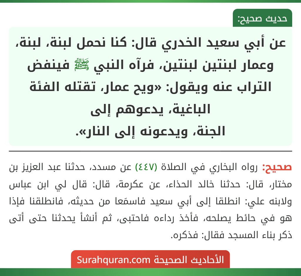 عن أبي سعيد الخدري قال: كنا نحمل لبنة، لبنة، وعمار لبنتين لبنتين، فرآه النبي ﷺ فينفض التراب عنه ويقول: «ويح عمار، تقتله الفئة الباغية، يدعوهم إلى
الجنة، ويدعونه إلى النار».
