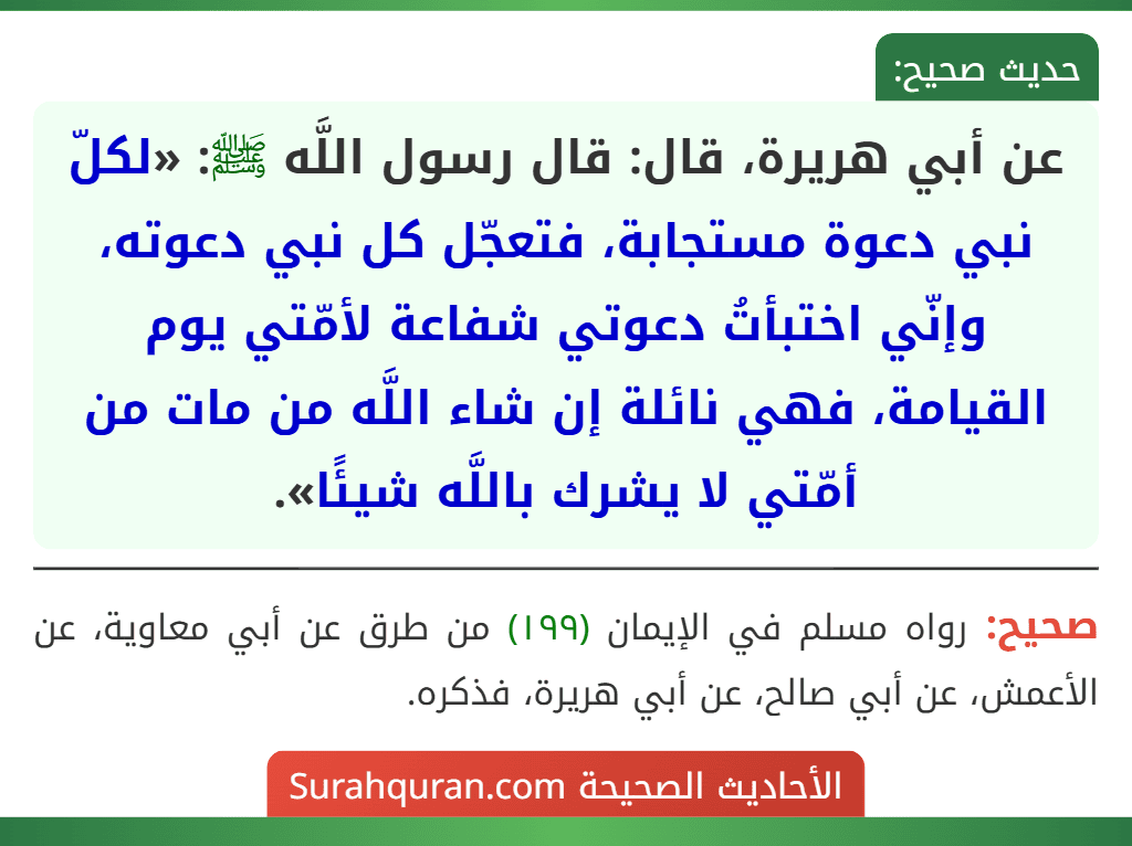 عن أبي هريرة، قال: قال رسول اللَّه ﷺ: «لكلّ نبي دعوة مستجابة، فتعجّل كل نبي دعوته، وإنّي اختبأتُ دعوتي شفاعة لأمّتي يوم القيامة، فهي نائلة إن شاء اللَّه من مات من أمّتي لا يشرك باللَّه شيئًا».