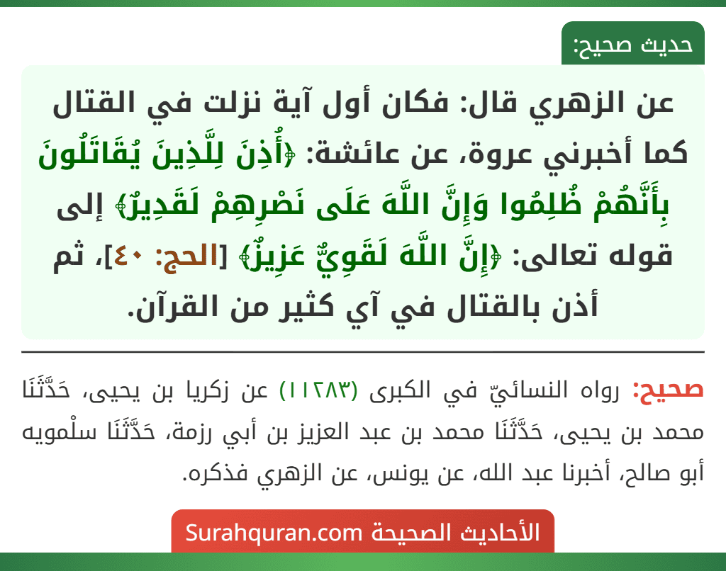 عن الزهري قال: فكان أول آية نزلت في القتال كما أخبرني عروة، عن عائشة: ﴿أُذِنَ لِلَّذِينَ يُقَاتَلُونَ بِأَنَّهُمْ ظُلِمُوا وَإِنَّ اللَّهَ عَلَى نَصْرِهِمْ لَقَدِيرٌ﴾ إلى قوله تعالى: ﴿إِنَّ اللَّهَ لَقَوِيٌّ عَزِيزٌ﴾ [الحج: ٤٠]، ثم أذن بالقتال في آي كثير من القرآن.