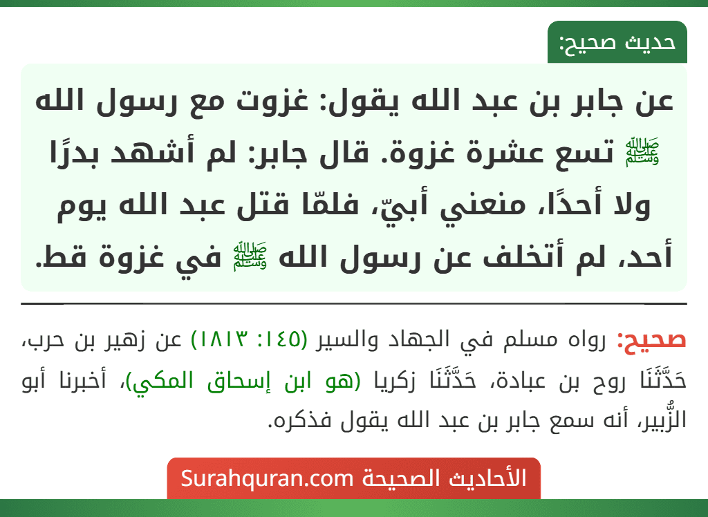 عن جابر بن عبد الله يقول: غزوت مع رسول الله ﷺ تسع عشرة غزوة. قال جابر: لم أشهد بدرًا ولا أحدًا، منعني أبيّ، فلمّا قتل عبد الله يوم أحد، لم أتخلف عن رسول الله ﷺ في غزوة قط.