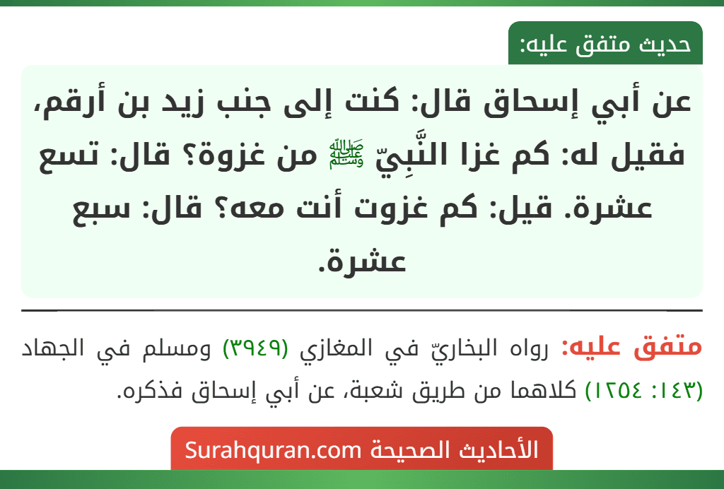 عن أبي إسحاق قال: كنت إلى جنب زيد بن أرقم، فقيل له: كم غزا النَّبِيّ ﷺ من غزوة؟ قال: تسع عشرة. قيل: كم غزوت أنت معه؟ قال: سبع عشرة. عن أبي إسحاق قال: كنت إلى جنب زيد بن أرقم، فقيل له: كم غزا النَّبِيّ ﷺ من غزوة؟ قال: تسع عشرة. قيل: كم غزوت أنت معه؟ قال: سبع عشرة.