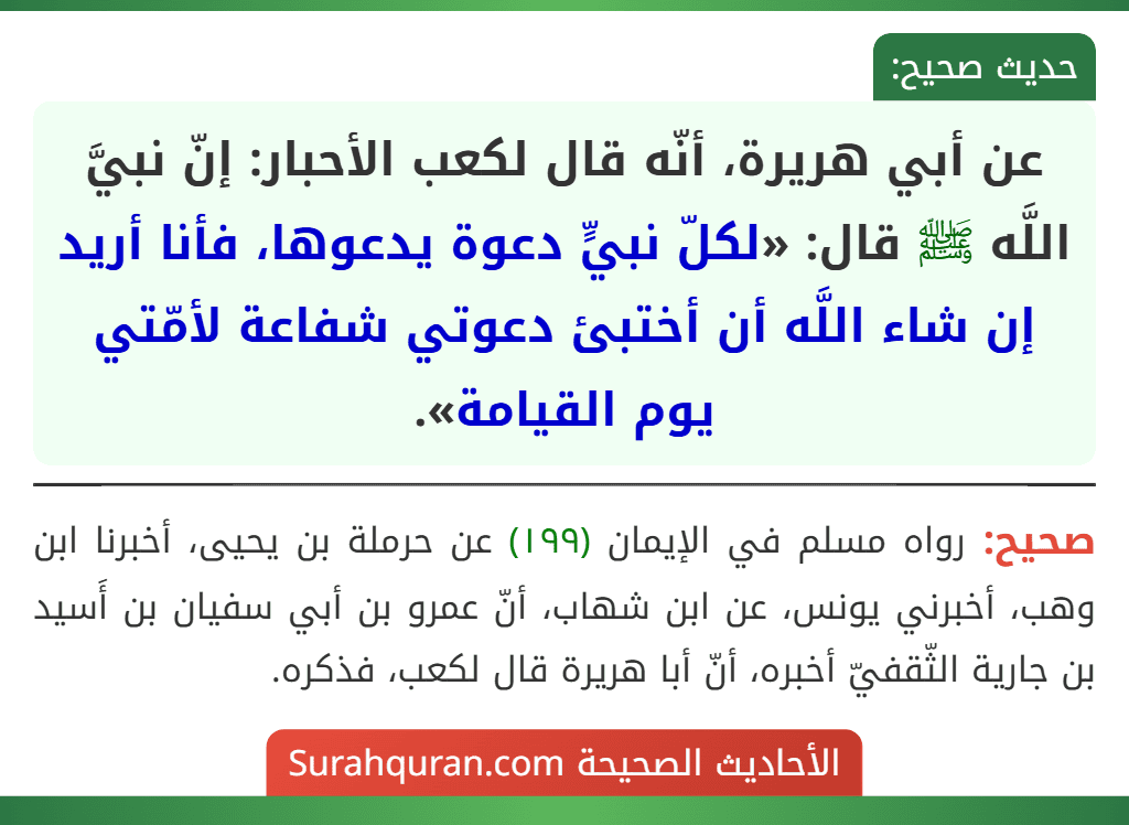 عن أبي هريرة، أنّه قال لكعب الأحبار: إنّ نبيَّ اللَّه ﷺ قال: «لكلّ نبيٍّ دعوة يدعوها، فأنا أريد إن شاء اللَّه أن أختبئ دعوتي شفاعة لأمّتي يوم القيامة».