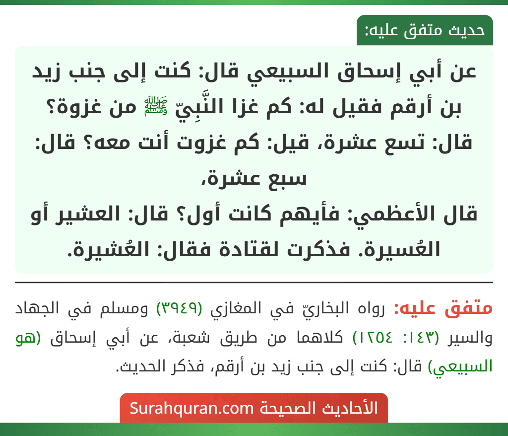 عن أبي إسحاق السبيعي قال: كنت إلى جنب زيد بن أرقم فقيل له: كم غزا النَّبِيّ ﷺ من غزوة؟ قال: تسع عشرة، قيل: كم غزوت أنت معه؟ قال: سبع عشرة،
قال الأعظمي: فأيهم كانت أول؟ قال: العشير أو العُسيرة. فذكرت لقتادة فقال: العُشيرة.