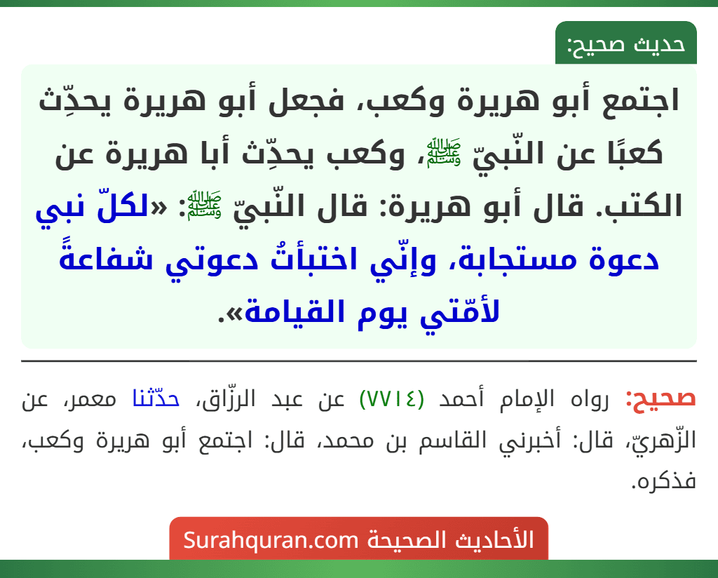 اجتمع أبو هريرة وكعب، فجعل أبو هريرة يحدِّث كعبًا عن النّبيّ ﷺ، وكعب يحدِّث أبا هريرة عن الكتب. قال أبو هريرة: قال النّبيّ ﷺ: «لكلّ نبي دعوة مستجابة، وإنّي اختبأتُ دعوتي شفاعةً لأمّتي يوم القيامة».