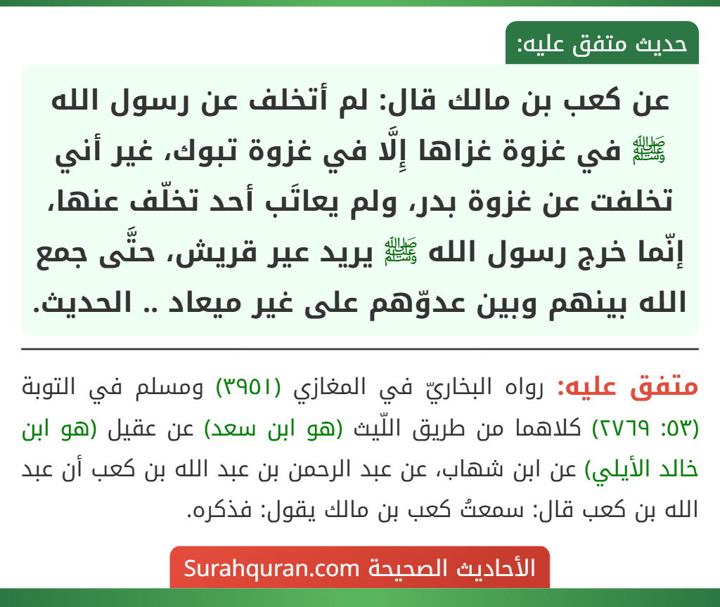عن كعب بن مالك قال: لم أتخلف عن رسول الله ﷺ في غزوة غزاها إِلَّا في غزوة تبوك، غير أني تخلفت عن غزوة بدر، ولم يعاتَب أحد تخلّف عنها، إنّما خرج رسول الله ﷺ يريد عير قريش، حتَّى جمع الله بينهم وبين عدوّهم على غير ميعاد .. الحديث.