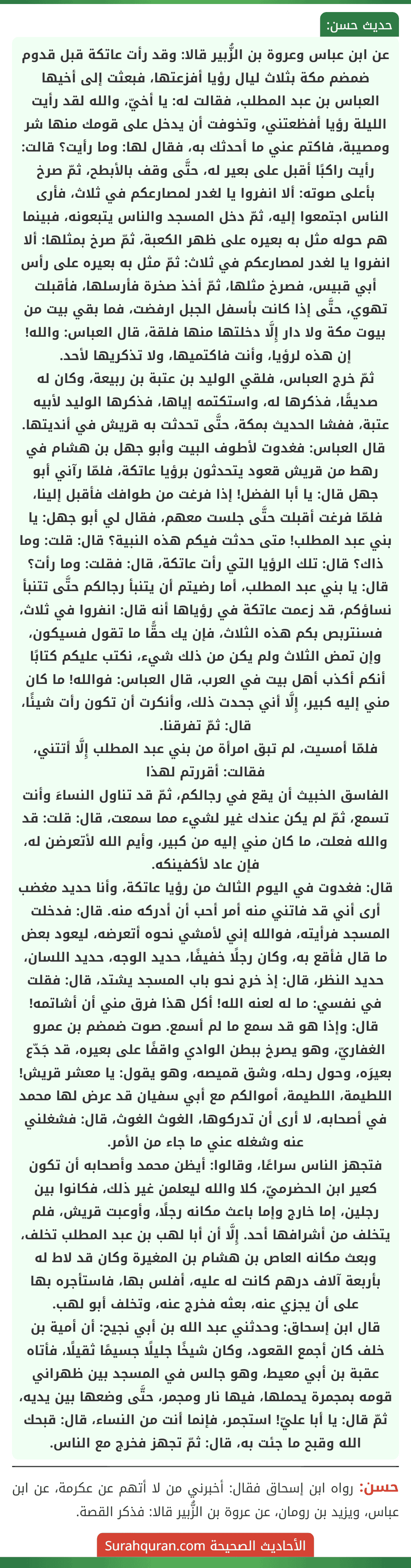 عن ابن عباس وعروة بن الزُّبير قالا: وقد رأت عاتكة قبل قدوم ضمضم مكة بثلاث ليال رؤيا أفزعتها، فبعثت إلى أخيها العباس بن عبد المطلب، فقالت له: يا أخيّ، والله لقد رأيت الليلة رؤيا أفظعتني، وتخوفت أن يدخل على قومك منها شر ومصيبة، فاكتم عني ما أحدثك به، فقال لها: وما رأيت؟ قالت: رأيت راكبًا أقبل على بعير له، حتَّى وقف بالأبطح، ثمّ صرخ بأعلى صوته: ألا انفروا يا لغدر لمصارعكم في ثلاث، فأرى الناس اجتمعوا إليه، ثمّ دخل المسجد والناس يتبعونه، فبينما هم حوله مثل به بعيره على ظهر الكعبة، ثمّ صرخ بمثلها: ألا انفروا يا لغدر لمصارعكم في ثلاث: ثمّ مثل به بعيره على رأس أبي قبيس، فصرخ مثلها، ثمّ أخذ صخرة فأرسلها، فأقبلت تهوي، حتَّى إذا كانت بأسفل الجبل ارفضت، فما بقي بيت من بيوت مكة ولا دار إِلَّا دخلتها منها فلقة، قال العباس: والله! إن هذه لرؤيا، وأنت فاكتميها، ولا تذكريها لأحد.
ثمّ خرج العباس، فلقي الوليد بن عتبة بن ربيعة، وكان له صديقًا، فذكرها له، واستكتمه إياها، فذكرها الوليد لأبيه عتبة، ففشا الحديث بمكة، حتَّى تحدثت به قريش في أنديتها.
قال العباس: فغدوت لأطوف البيت وأبو جهل بن هشام في رهط من قريش قعود يتحدثون برؤيا عاتكة، فلمّا رآني أبو جهل قال: يا أبا الفضل! إذا فرغت من طوافك فأقبل إلينا، فلمّا فرغت أقبلت حتَّى جلست معهم، فقال لي أبو جهل: يا بني عبد المطلب! متى حدثت فيكم هذه النبية؟ قال: قلت: وما ذاك؟ قال: تلك الرؤيا التي رأت عاتكة، قال: فقلت: وما رأت؟ قال: يا بني عبد المطلب، أما رضيتم أن يتنبأ رجالكم حتَّى تتنبأ نساؤكم، قد زعمت عاتكة في رؤياها أنه قال: انفروا في ثلاث، فسنتربص بكم هذه الثلاث، فإن يك حقًّا ما تقول فسيكون، وإن تمض الثلاث ولم يكن من ذلك شيء، نكتب عليكم كتابًا أنكم أكذب أهل بيت في العرب، قال العباس: فوالله! ما كان مني إليه كبير، إِلَّا أني جحدت ذلك، وأنكرت أن تكون رأت شيئًا، قال: ثمّ تفرقنا.
فلمّا أمسيت، لم تبق امرأة من بني عبد المطلب إِلَّا أتتني، فقالت: أقررتم لهذا
الفاسق الخبيث أن يقع في رجالكم، ثمّ قد تناول النساءَ وأنت تسمع، ثمّ لم يكن عندك غير لشيء مما سمعت، قال: قلت: قد والله فعلت، ما كان مني إليه من كبير، وأيم الله لأتعرضن له، فإن عاد لأكفينكه.
قال: فغدوت في اليوم الثالث من رؤيا عاتكة، وأنا حديد مغضب أرى أني قد فاتني منه أمر أحب أن أدركه منه. قال: فدخلت المسجد فرأيته، فوالله إني لأمشي نحوه أتعرضه، ليعود بعض ما قال فأقع به، وكان رجلًا خفيفًا، حديد الوجه، حديد اللسان، حديد النظر، قال: إذ خرج نحو باب المسجد يشتد، قال: فقلت في نفسي: ما له لعنه الله! أكل هذا فرق مني أن أشاتمه! قال: وإذا هو قد سمع ما لم أسمع. صوت ضمضم بن عمرو الغفاريّ، وهو يصرخ ببطن الوادي واقفًا على بعيره، قد جَدّع بعيرَه، وحول رحله، وشق قميصه، وهو يقول: يا معشر قريش! اللطيمة، اللطيمة، أموالكم مع أبي سفيان قد عرض لها محمد في أصحابه، لا أرى أن تدركوها، الغوث الغوث، قال: فشغلني عنه وشغله عني ما جاء من الأمر.
فتجهز الناس سراعًا، وقالوا: أيظن محمد وأصحابه أن تكون كعير ابن الحضرميّ، كلا والله ليعلمن غير ذلك، فكانوا بين رجلين، إما خارج وإما باعث مكانه رجلًا، وأوعبت قريش، فلم يتخلف من أشرافها أحد. إِلَّا أن أبا لهب بن عبد المطلب تخلف، وبعث مكانه العاص بن هشام بن المغيرة وكان قد لاط له بأربعة آلاف درهم كانت له عليه، أفلس بها، فاستأجره بها على أن يجزي عنه، بعثه فخرج عنه، وتخلف أبو لهب.
قال ابن إسحاق: وحدثني عبد الله بن أبي نجيح: أن أمية بن خلف كان أجمع القعود، وكان شيخًا جليلًا جسيمًا ثقيلًا، فأتاه عقبة بن أبي معيط، وهو جالس في المسجد بين ظهراني قومه بمجمرة يحملها، فيها نار ومجمر، حتَّى وضعها بين يديه، ثمّ قال: يا أبا عليّ! استجمر، فإنما أنت من النساء، قال: قبحك الله وقبح ما جئت به، قال: ثمّ تجهز فخرج مع الناس.