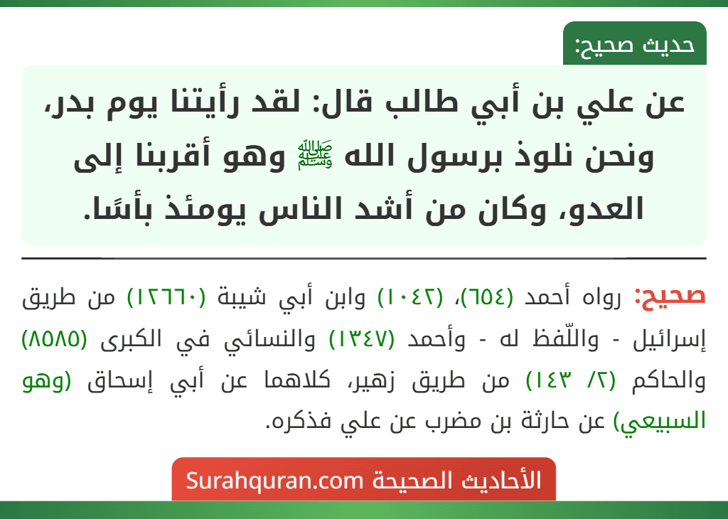 عن علي بن أبي طالب قال: لقد رأيتنا يوم بدر، ونحن نلوذ برسول الله ﷺ وهو أقربنا إلى العدو، وكان من أشد الناس يومئذ بأسًا.