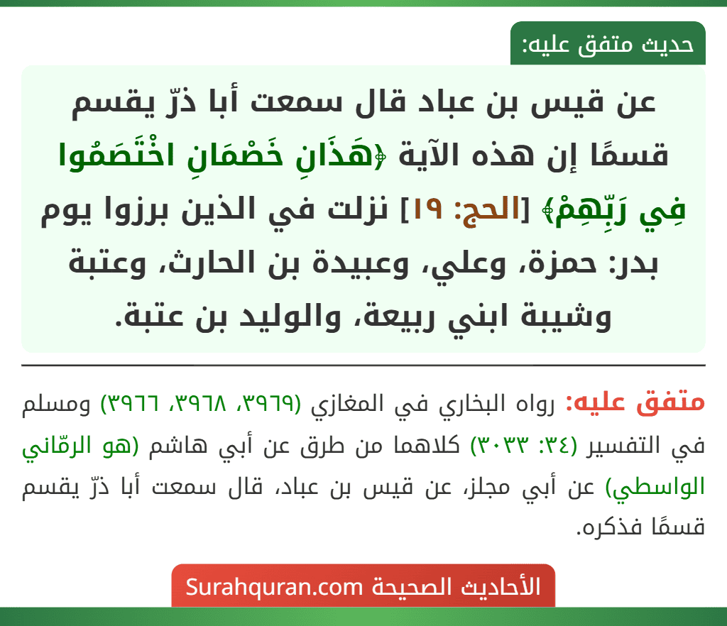 عن قيس بن عباد قال سمعت أبا ذرّ يقسم قسمًا إن هذه الآية ﴿هَذَانِ خَصْمَانِ اخْتَصَمُوا فِي رَبِّهِمْ﴾ [الحج: ١٩] نزلت في الذين برزوا يوم بدر: حمزة، وعلي، وعبيدة بن الحارث، وعتبة وشيبة ابني ربيعة، والوليد بن عتبة.