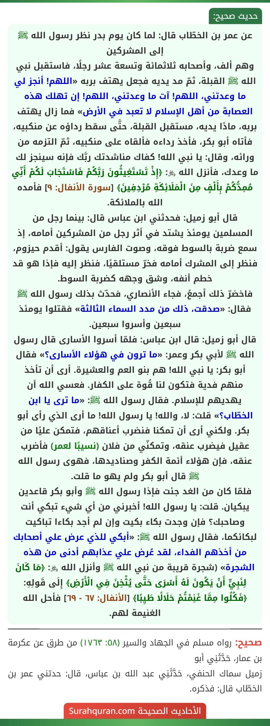 عن عمر بن الخطّاب قال: لما كان يوم بدر نظر رسول الله ﷺ إلى المشركين
وهم ألف، وأصحابه ثلاثمائة وتسعة عشر رجلًا، فاستقبل نبي الله ﷺ القبلة، ثمّ مد يديه فجعل يهتف بربه «اللهم! أنجز لي ما وعدتني، اللهم! آت ما وعدتني، اللهم! إن تهلك هذه العصابة من أهل الإسلام لا تعبد في الأرض» فما زال يهتف بربه، مادًا يديه، مستقبل القبلة، حتَّى سقط رداؤه عن منكبيه، فأتاه أبو بكر، فأخذ رداءه فألقاه على منكبيه، ثمّ التزمه من ورائه، وقال: يا نبي الله! كفاك مناشدتك ربَّك فإنه سينجز لك ما وعدك، فأنزل الله ﷿: ﴿إِذْ تَسْتَغِيثُونَ رَبَّكُمْ فَاسْتَجَابَ لَكُمْ أَنِّي مُمِدُّكُمْ بِأَلْفٍ مِنَ الْمَلَائِكَةِ مُرْدِفِينَ﴾ [سورة الأنفال: ٩] فأمده الله بالملائكة.
قال أبو زميل: فحدثني ابن عباس قال: بينما رجل من المسلمين يومئذ يشتد في أثر رجل من المشركين أمامه، إذ سمع ضربة بالسوط فوقه، وصوت الفارس يقول: أقدم حيزوم، فنظر إلى المشرك أمامه فخرّ مستلقيًا، فنظر إليه فإذا هو قد خطم أنفه، وشق وجهه كضربة السوط.
فاخضرّ ذلك أجمعُ، فجاء الأنصاري، فحدّث بذلك رسول الله ﷺ فقال: «صدقت، ذلك من مدد السماء الثالثة» فقتلوا يومئذ سبعين وأسروا سبعين.
قال أبو زميل: قال ابن عباس: فلمّا أسروا الأسارى قال رسول الله ﷺ لأبي بكر وعمر: «ما ترون في هؤلاء الأسارى؟» فقال أبو بكر: يا نبي الله! هم بنو العم والعشيرة. أرى أن تأخذ منهم فدية فتكون لنا قُوة على الكفار. فعسي الله أن يهديهم للإسلام. فقال رسول الله ﷺ: «ما ترى يا ابن الخطّاب؟» قلت: لا، والله! يا رسول الله! ما أرى الذي رأى أبو بكر. ولكني أرى أن تمكنا فنضرب أعناقهم، فتمكن عليًا من عقيل فيضرب عنقه، وتمكنّي من فلان (نسيبًا لعمر) فأضرب عنقه، فإن هؤلاء أئمة الكفر وصناديدها، فهوى رسول الله ﷺ قال أبو بكر ولم يهو ما قلت.
فلمّا كان من الغد جئت فإذا رسول الله ﷺ وأبو بكر قاعدين يبكيان. قلت: يا رسول الله! أخبرني من أي شيء تبكي أنت وصاحبك؟ فإن وجدت بكاء بكيت وإن لم أجد بكاءا تباكيت لبكائكما، فقال رسول الله ﷺ: «أبكي للذي عرض علي أصحابك من أخذهم الفداء، لقد عُرض علي عذابهم أدنى من هذه الشجرة» (شجرة قريبة من نبي الله ﷺ وأنزل الله ﷿: ﴿مَا كَانَ لِنَبِيٍّ أَنْ يَكُونَ لَهُ أَسْرَى حَتَّى يُثْخِنَ فِي الْأَرْضِ﴾ إِلَى قَولِهِ: ﴿فَكُلُوا مِمَّا غَنِمْتُمْ حَلَالًا طَيِبًا﴾ [الأنفال: ٦٧ - ٦٩] فأحل الله الغنيمة لهم.
