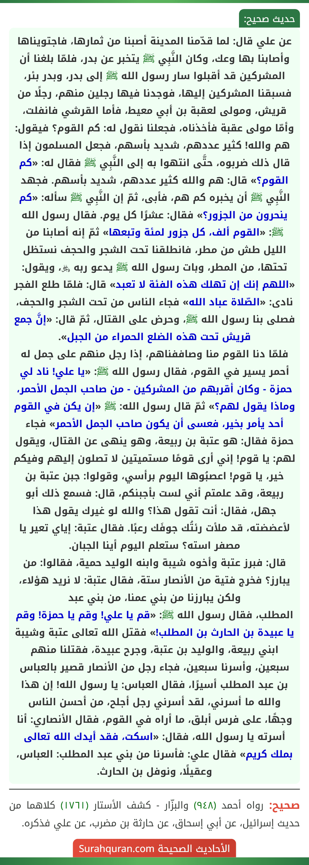 عن علي قال: لما قدّمنا المدينة أصبنا من ثمارها، فاجتويناها وأصابنا بها وعك، وكان النَّبِي ﷺ يتخبر عن بدر، فلمّا بلغنا أن المشركين قد أقبلوا سار رسول الله ﷺ إلى بدر، وبدر بئر، فسبقنا المشركين إليها، فوجدنا فيها رجلين منهم، رجلًا من قريش، ومولى لعقبة بن أبي معيط، فأما القرشي فانفلت، وأمّا مولى عقبة فأخذناه، فجعلنا نقول له: كم القوم؟ فيقول: هم والله! كثير عددهم، شديد بأسهم، فجعل المسلمون إذا قال ذلك ضربوه، حتَّى انتهوا به إلى النَّبِي ﷺ فقال له: «كم القوم؟» قال: هم والله كثير عددهم، شديد بأسهم. فجهد النَّبِي ﷺ أن يخبره كم هم، فأبى، ثمّ إن النَّبِي ﷺ سأله: «كم ينحرون من الجزور؟» فقال: عشرًا كل يوم. فقال رسول الله ﷺ: «القوم ألف، كل جزور لمئة وتبعها» ثمّ إنه أصابنا من الليل طش من مطر، فانطلقنا تحت الشجر والحجف نستظل تحتها، من المطر، وبات رسول الله ﷺ يدعو ربه ﷿، ويقول: «اللهم إنك إن تهلك هذه الفئة لا تعبد» قال: فلمّا طلع الفجر نادى: «الصّلاة عباد الله» فجاء الناس من تحت الشجر والحجف، فصلى بنا رسول الله ﷺ، وحرض على القتال، ثمّ قال: «إنَّ جمع قريش تحت هذه الضلع الحمراء من الجبل».
فلمّا دنا القوم منا وصاففناهم، إذا رجل منهم على جمل له أحمر يسير في القوم، فقال رسول الله ﷺ: «يا علي! ناد لي حمزة - وكان أقربهم من المشركين - من صاحب الجمل الأحمر، وماذا يقول لهم؟» ثمّ قال رسول الله: ﷺ «إن يكن في القوم أحد يأمر بخير، فعسى أن يكون صاحب الجمل الأحمر» فجاء حمزة فقال: هو عتبة بن ربيعة، وهو ينهى عن القتال، ويقول لهم: يا قوم! إني أرى قومًا مستميتين لا تصلون إليهم وفيكم خير، يا قوم! اعصبُوها اليوم برأسي، وقولوا: جبن عتبة بن ربيعة، وقد علمتم أني لست بأجبنكم، قال: فسمع ذلك أبو جهل، فقال: أنت تقول هذا؟ والله لو غيرك يقول هذا لأعضضته، قد ملأت رئتُك جوفَك رعبًا. فقال عتبة: إياي تعير يا مصفر استه؟ ستعلم اليوم أينا الجبان.
قال: فبرز عتبة وأخوه شيبة وابنه الوليد حمية، فقالوا: من يبارز؟ فخرج فتية من الأنصار ستة، فقال عتبة: لا نريد هؤلاء، ولكن يبارزنا من بني عمنا، من بني عبد
المطلب، فقال رسول الله ﷺ: «قم يا علي! وقم يا حمزة! وقم يا عبيدة بن الحارث بن المطلب!» فقتل الله تعالى عتبة وشيبة ابني ربيعة، والوليد بن عتبة، وجرح عبيدة، فقتلنا منهم سبعين، وأسرنا سبعين، فجاء رجل من الأنصار قصير بالعباس بن عبد المطلب أسيرًا، فقال العباس: يا رسول الله! إن هذا والله ما أسرني، لقد أسرني رجل أجلح، من أحسن الناس وجهًا، على فرس أبلق، ما أراه في القوم، فقال الأنصاري: أنا أسرته يا رسول الله، فقال: «اسكت، فقد أيدك الله تعالى بملك كريم» فقال علي: فأسرنا من بني عبد المطلب: العباس، وعقيلًا، ونوفل بن الحارث.