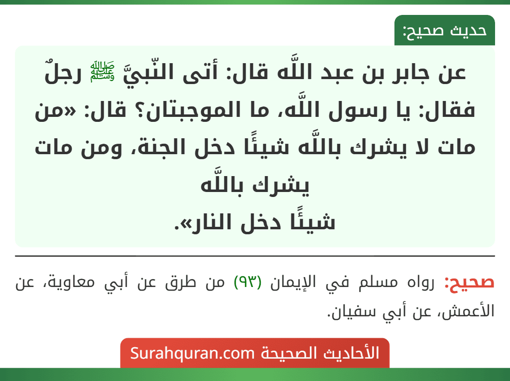 عن جابر بن عبد اللَّه قال: أتى النّبيَّ ﷺ رجلٌ فقال: يا رسول اللَّه، ما الموجبتان؟ قال: «من مات لا يشرك باللَّه شيئًا دخل الجنة، ومن مات يشرك باللَّه
شيئًا دخل النار». عن جابر بن عبد اللَّه قال: أتى النّبيَّ ﷺ رجلٌ فقال: يا رسول اللَّه، ما الموجبتان؟ قال: «من مات لا يشرك باللَّه شيئًا دخل الجنة، ومن مات يشرك باللَّه
شيئًا دخل النار».