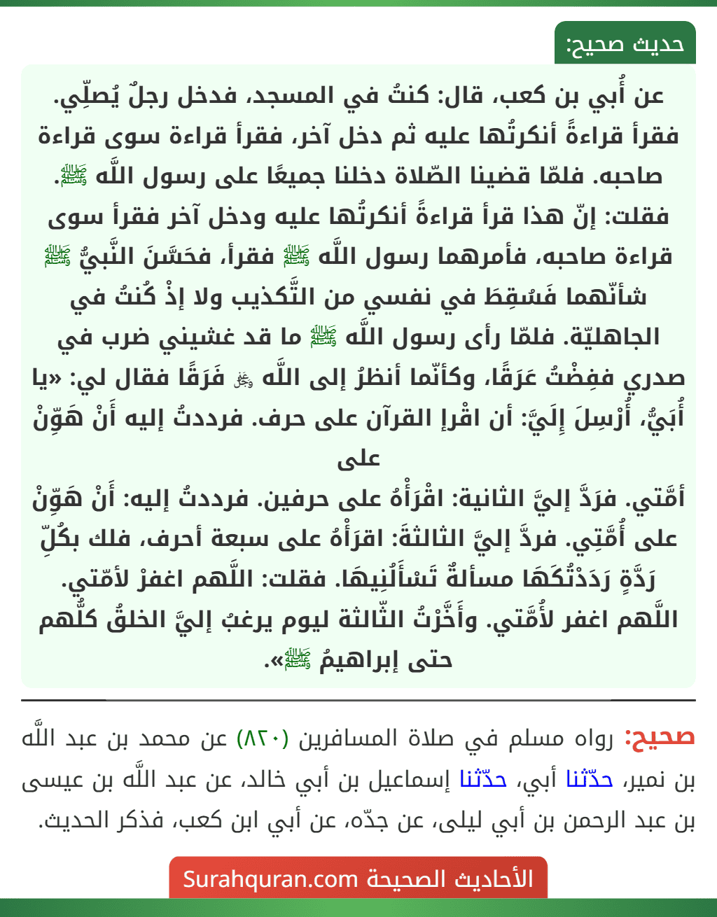 عن أُبي بن كعب، قال: كنتُ في المسجد، فدخل رجلٌ يُصلِّي. فقرأ قراءةً أنكرتُها عليه ثم دخل آخر، فقرأ قراءة سوى قراءة صاحبه. فلمّا قضينا الصّلاة دخلنا جميعًا على رسول اللَّه ﷺ. فقلت: إنّ هذا قرأ قراءةً أنكرتُها عليه ودخل آخر فقرأ سوى قراءة صاحبه، فأمرهما رسول اللَّه ﷺ فقرأ، فحَسَّنَ النَّبيُّ ﷺ شأنّهما فَسُقِطَ في نفسي من التَّكذيب ولا إذْ كُنتُ في الجاهليّة. فلمّا رأى رسول اللَّه ﷺ ما قد غشيني ضرب في صدري ففِضْتُ عَرَقًا، وكأنّما أنظرُ إلى اللَّه ﷿ فَرَقًا فقال لي: «يا أُبَيُّ، أُرْسِلَ إِلَيَّ: أن اقْرإ القرآن على حرف. فرددتُ إليه أَنْ هَوِّنْ على
أمَّتي. فرَدَّ إليَّ الثانية: اقْرَأْهُ على حرفين. فرددتُ إليه: أَنْ هَوِّنْ على أُمَّتِي. فردَّ إليَّ الثالثةَ: اقرَأْهُ على سبعة أحرف، فلك بكُلِّ رَدَّةٍ رَدَدْتُكَهَا مسألةٌ تَسْأَلُنِيهَا. فقلت: اللَّهم اغفرْ لأمّتي. اللَّهم اغفر لأُمَّتي. وأَخَّرْتُ الثّالثة ليوم يرغبُ إليَّ الخلقُ كلُّهم حتى إبراهيمُ ﷺ».