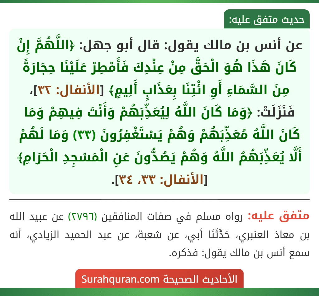 عن أنس بن مالك يقول: قال أبو جهل: ﴿اللَّهُمَّ إِنْ كَانَ هَذَا هُوَ الْحَقَّ مِنْ عِنْدِكَ فَأَمْطِرْ عَلَيْنَا حِجَارَةً مِنَ السَّمَاءِ أَوِ ائْتِنَا بِعَذَابٍ أَلِيمٍ﴾ [الأنفال: ٣٢]، فَنَزَلَتْ: ﴿وَمَا كَانَ اللَّهُ لِيُعَذِّبَهُمْ وَأَنْتَ فِيهِمْ وَمَا كَانَ اللَّهُ مُعَذِّبَهُمْ وَهُمْ يَسْتَغْفِرُونَ (٣٣) وَمَا لَهُمْ أَلَّا يُعَذِّبَهُمُ اللَّهُ وَهُمْ يَصُدُّونَ عَنِ الْمَسْجِدِ الْحَرَامِ﴾ [الأنفال: ٣٣، ٣٤].