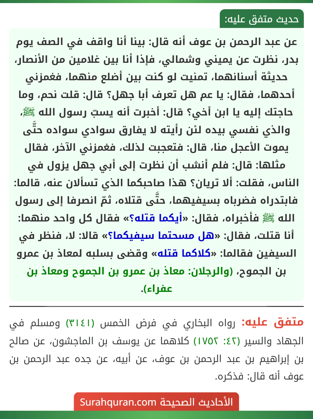عن عبد الرحمن بن عوف أنه قال: بينا أنا واقف في الصف يوم بدر، نظرت عن يميني وشمالي، فإذا أنا بين غلامين من الأنصار، حديثة أسنانهما، تمنيت لو كنت بين أضلع منهما، فغمزني أحدهما، فقال: يا عم هل تعرف أبا جهل؟ قال: قلت نحم، وما حاجتك إليه يا ابن أخي؟ قال: أخبرت أنه يسبّ رسول الله ﷺ، والذي نفسي بيده لئن رأيته لا يفارق سوادي سواده حتَّى يموت الأعجل منا، قال: فتعجبت لذلك، فغمزني الآخر، فقال مثلها: قال: فلم أنشب أن نظرت إلى أبي جهل يزول في الناس، فقلت: ألا تريان؟ هذا صاحبكما الذي تسألان عنه، قالما: فابتدراه فضرباه بسيفيهما، حتَّى قتلاه، ثمّ انصرفا إلى رسول الله ﷺ فأخبراه، فقال: «أيكما قتله؟» فقال كل واحد منهما: أنا قتلت، فقال: «هل مسحتما سيفيكما؟» قالا: لا، فنظر في السيفين فقالما: «كلاكما قتله» وقضى بسلبه لمعاذ بن عمرو بن الجموح، (والرجلان: معاذ بن عمرو بن الجموح ومعاذ بن عفراء).