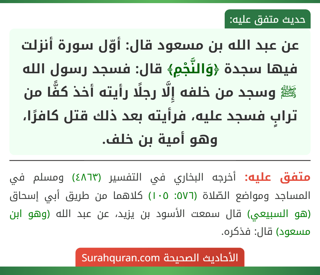 عن عبد الله بن مسعود قال: أوّل سورة أنزلت فيها سجدة ﴿وَالنَّجْمِ﴾ قال: فسجد رسول الله ﷺ وسجد من خلفه إِلَّا رجلًا رأيته أخذ كفًّا من ترابٍ فسجد عليه، فرأيته بعد ذلك قتل كافرًا، وهو أمية بن خلف.