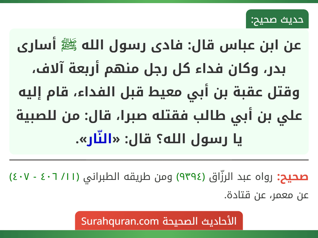 عن ابن عباس قال: فادى رسول الله ﷺ أسارى بدر، وكان فداء كل رجل منهم أربعة آلاف، وقتل عقبة بن أبي معيط قبل الفداء، قام إليه علي بن أبي طالب فقتله صبرا، قال: من للصبية يا رسول الله؟ قال: «النّار».