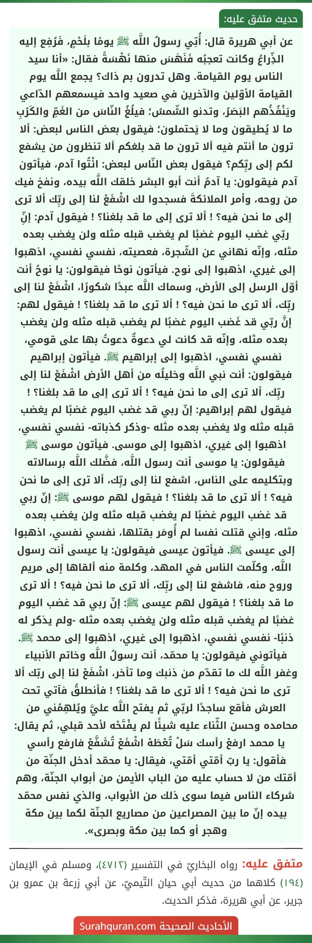 عن أبي هريرة قال: أُتِي رسولُ اللَّه ﷺ يومًا بلَحْمٍ، فَرُفِع إليه الذِّراعُ وكانت تعجبُه فَنَهَسَ منها نَهْسَةً فقال: «أنا سيد الناس يوم القيامة. وهل تدرون بم ذاك؟ يجمع اللَّه يوم القيامة الأوّلين والآخرين في صعيد واحد فيسمعهم الدّاعي ويَنْفُذُهم البَصَرُ، وتدنو الشّمسُ؛ فيلُغُ النّاسَ من الغَمِّ والكَرْبِ ما لا يُطيقون وما لا يَحتملون؛ فيقول بعض الناس لبعض: ألا ترون ما أنتم فيه ألا ترون ما قد بلغكم ألا تنظرون من يشفع لكم إلى ربِّكم؟ فيقول بعض النّاس لبعض: ائْتُوا آدم، فيأتون آدم فيقولون: يا آدمُ أنت أبو البشر خلقك اللَّه بيده، ونفخ فيك من روحه، وأمر الملائكةَ فسجدوا لك اشْفَعْ لنا إلى ربِّك ألا ترى إلى ما نحن فيه؟ ! ألا ترى إلى ما قد بلغنا؟ ! فيقول آدم: إنِّ ربّي غضب اليوم غضبًا لم يغضب قبله مثله ولن يغضب بعده مثله، وإنّه نهاني عن الشّجرة، فعصيته، نفسي نفسي، اذهبوا إلى غيري، اذهبوا إلى نوح. فيأتون نوحًا فيقولون: يا نوحُ أنت أوّل الرسل إلى الأرض، وسماك اللَّه عبدًا شكورًا، اشْفَعْ لنا إلى ربِّك، ألا ترى ما نحن فيه؟ ! ألا ترى ما قد بلغنا؟ ! فيقول لهم: إنَّ ربّي قد غَضب اليوم غضبًا لم يغضب قبله مثله ولن يغضب بعده مثله، وإنّه قد كانت لي دعوةٌ دعوتُ بها على قومي، نفسي نفسي، اذهبوا إلى إبراهيم ﷺ. فيأتون إبراهيم فيقولون: أنت نبي اللَّه وخليلُه من أهل الأرض اشْفَعْ لنا إلى ربِّك، ألا ترى إلى ما نحن فيه؟ ! ألا ترى إلى ما قد بلغنا؟ ! فيقول لهم إبراهيم: إنّ ربي قد غضب اليوم غضبًا لم يغضب قبله مثله ولا يغضب بعده مثله -وذكر كذباته- نفسي نفسي، اذهبوا إلى غيري، اذهبوا إلى موسى. فيأتون موسى ﷺ فيقولون: يا موسى أنت رسول اللَّه، فضَّلك اللَّه برسالاته وبتكليمه على الناس، اشفع لنا إلى ربِّك، ألا ترى إلى ما نحن فيه؟ ! ألا ترى ما قد بلغنا؟ ! فيقول لهم موسى ﷺ: إنّ ربي قد غضب اليوم غضبًا لم يغضب قبله مثله ولن يغضب بعده مثله، وإني قتلت نفسا لم أُومَر بقتلها، نفسي نفسي، اذهبوا إلى عيسى ﷺ. فيأتون عيسى فيقولون: يا عيسى أنت رسول اللَّه، وكلّمت الناس في المهد، وكلمة منه ألقاها إلى مريم
وروح منه، فاشفع لنا إلى ربِّك، ألا ترى ما نحن فيه؟ ! ألا ترى ما قد بلغنا؟ ! فيقول لهم عيسى ﷺ: إنّ ربي قد غضب اليوم غضبًا لم يغضب قبله مثله ولن يغضب بعده مثله -ولم يذكر له ذنبًا- نفسي نفسي، اذهبوا إلى غيري، اذهبوا إلى محمد ﷺ. فيأتوني فيقولون: يا محمّد، أنت رسولُ اللَّه وخاتم الأنبياء وغفر اللَّه لك ما تقدّم من ذنبك وما تأخر، اشْفَعْ لنا إلى ربّك ألا ترى ما نحن فيه؟ ! ألا ترى ما قد بلغنا؟ ! فأنطلقُ فآتي تحت العرش فأقع ساجدًا لربّي ثم يفتح اللَّه عليَّ ويُلهِمُني من محامده وحسن الثّناء عليه شيئًا لم يفْتَحْه لأحد قبلي، ثم يقال: يا محمد ارفعْ رأسك سَلْ تُعْطَهْ اشْفَعْ تُشَفَّعْ فارفع رأسي فأقول: يا ربّ أمّتي أمّتي، فيقال: يا محمّد أدخل الجنّة من أمّتك من لا حساب عليه من الباب الأيمن من أبواب الجنّة، وهم شركاء الناس فيما سوى ذلك من الأبواب، والذي نفس محمّد بيده إنّ ما بين المصراعين من مصاريع الجنّة لكما بين مكة وهجر أو كما بين مكة وبصرى».