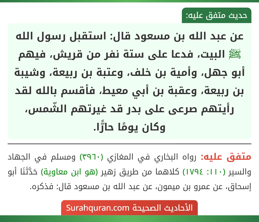 عن عبد الله بن مسعود قال: استقبل رسول الله ﷺ البيت، فدعا على ستة نفر من قريش، فيهم أبو جهل، وأمية بن خلف، وعتبة بن ربيعة، وشيبة بن ربيعة، وعقبة بن أبي معيط، فأقسم بالله لقد رأيتهم صرعى على بدر قد غيرتهم الشّمس، وكان يومًا حارًّا.